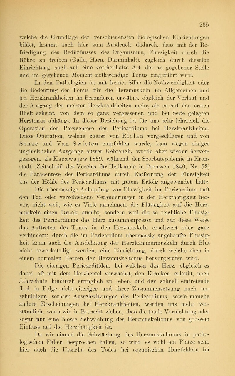 welche die Grundlage der verschiedensten biologischen Einrichtungen bildet, kommt auch hier zum Ausdruck dadurch, dass mit der Be- friedigung des Bedürfnisses des Organismus, Flüssigkeit durch die Röhre zu treiben (Galle, Harn, Darminhalt), zugleich durch dieselbe Einrichtung auch auf eine vortheilhafte Art der an gegebener Stelle und im gegebenen Moment nothwendige Tonus eingeführt wird. In den Pathologien ist mit keiner Silbe die Notwendigkeit oder die Bedeutung des Tonus für die Herzmuskeln im Allgemeinen und bei Herzkrankheiten im Besonderen erwähnt, obgleich der Verlauf und der Ausgang der meisten Herzkrankheiten mehr, als es auf den ersten Blick scheint, von dem so ganz vergessenen und bei Seite gelegten Herztonus abhängt. In dieser Beziehung ist für uns sehr lehrreich die Operation der Paracentese des Pericardiums bei Herzkrankheiten. Diese Operation, welche zuerst von Riolan vorgeschlagen und von Senac und Van Swieten empfohlen wurde, kam wegen einiger unglücklicher Ausgänge ausser Gebrauch, wurde aber wieder hervor- gezogen, als Karawajew 1839, während der Scorbutepidemie in Kron- stadt (Zeitschrift des Vereins für Heilkunde in Preussen. 1840, Nr. 52) die Paracentese des Pericardiums durch Entfernung der Flüssigkeit aus der Höhle des Pericardiums mit gutem Erfolg angewendet hatte. Die übermässige Anhäufung von Flüssigkeit im Pericardium ruft den Tod oder verschiedene Veränderungen in der Herzthätigkeit her- vor, nicht weil, wie es Viele annehmen, die Flüssigkeit auf die Herz- muskeln einen Druck ausübt, sondern weil die so reichliche Flüssig- keit des Pericardiums das Herz zusammenpresst und auf diese Weise das Auftreten des Tonus in den Herzmuskeln erschwert oder ganz verhindert; durch die im Pericardium übermässig angehäufte Flüssig- keit kann auch die Ausdehnung der Herzkammerinuskeln durch Blut nicht bewerkstelligt werden, eine Einrichtung, durch welche eben in einem normalen Herzen der Herzmuskeltonus hervorgerufen wird. Die eiterigen Pericarditiden, bei welchen das Herz, obgleich es dabei oft mit dem Herzbeutel verwächst, den Kranken erlaubt, noch Jahrzehnte hindurch erträglich zu leben, und der schnell eintretende Tod in Folge nicht eiteriger und ihrer Zusammensetzung nach un- schuldiger, seröser Ausschwitzungen des Pericardiums, sowie manche andere Erscheinungen bei Herzkrankheiten, werden uns mehr ver- ständlich, wenn wir in Betracht ziehen, dass die totale Vernichtung oder sogar nur eine blosse Schwächung des Herzmuskeltonus von grossem Einfluss auf die Herzthätigkeit ist. Da wir einmal die Schwächung des Herzmuskeltonus in patho- logischen Fällen besprochen haben, so wird es wohl am Platze sein, hier auch die Ursache des Todes bei organischen Herzfehlern im