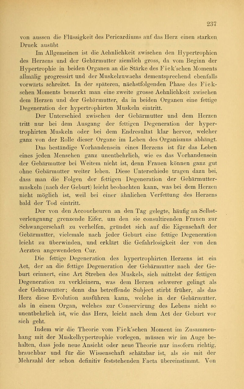 von aussen die Flüssigkeit des Pericardiums auf das Herz einen starken Druck ausübt Im Allgemeinen ist die Aehnlichkeit zwischen den Hypertrophien des Herzens und der Gebärmutter ziemlich gross, da vom Beginn der Hypertrophie in beiden Organen an die Stärke des Fick'schen Moments allmälig progressirt und der Muskelzuwachs dementsprechend ebenfalls vorwärts schreitet. In der späteren, nächstfolgenden Phase des Fick- schen Moments bemerkt man eine zweite grosse Aehnlichkeit zwischen dem Herzen und der Gebärmutter, da in beiden Organen eine fettige Degeneration der hypertrophirten Muskeln eintritt. Der Unterschied zwischen der Gebärmutter und dem Herzen tritt nur bei dem Ausgang der fettigen Degeneration der hyper- trophirten Muskeln oder bei dem Endresultat klar hervor, welcher ganz von der Rolle dieser Organe im Leben des Organismus abhängt. Das beständige Vorhandensein eines Herzens ist für das Leben eines jeden Menschen ganz unentbehrlich, wie es das Vorhandensein der Gebärmutter bei Weitem nicht ist, denn Frauen können ganz gut ohne Gebärmutter weiter leben. Diese Unterschiede tragen dazu bei, dass man die Folgen der fettigen Degeneration der Gebärmutter- muskeln (nach der Geburt) leicht beobachten kann, was bei dem Herzen nicht möglich ist, weil bei einer ähnlichen Verfettung des Herzens bald der Tod eintritt. Der von den Accoucheuren an den Tag gelegte, häufig an Selbst- verleugnung grenzende Eifer, um den sie consultirenden Frauen zur Schwangerschaft zu verhelfen, gründet sich auf die Eigenschaft der Gebärmutter, vielemale nach jeder Geburt eine fettige Degeneration leicht zu überwinden, und erklärt Üie Gefahrlosigkeit der von den Aerzten angewendeten Cur. Die fettige Degeneration des hypertrophirten Herzens ist ein Act, der an die fettige Degeneration der Gebärmutter nach der Ge- burt erinnert, eine Art Streben des Muskels, sich mittelst der fettigen Degeneration zu verkleinern, was dem Herzen schwerer gelingt als der Gebärmutter; denn das betreffende Subject stirbt früher, als das Herz diese Evolution ausführen kann, welche in der Gebärmutter, als in einem Organ, welches zur Conservirung des Lebens nicht so unentbehrlich ist, wie das Herz, leicht nach dem Act der Geburt vor sich geht. Indem wir die Theorie vom Fick'schen Moment im Zusammen- hang mit der Muskelhypertrophie vorlegen, müssen wir im Auge be- halten, dass jede neue Ansicht oder neue Theorie nur insofern richtig, brauchbar und für die Wissenschaft schätzbar ist, als sie mit der Mehrzahl der schon definitiv feststehenden Facta übereinstimmt. Von