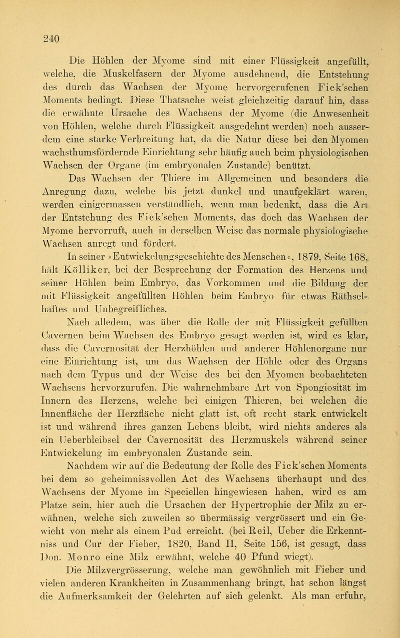 Die Höhlen der Myome sind mit einer Flüssigkeit angefüllt, welche, die Muskelfasern der Myome ausdehnend, die Entstehung des durch das Wachsen der Myome hervorgerufenen Fick'schen Moments bedingt. Diese Thatsache weist gleichzeitig darauf hin, dass die erwähnte Ursache des Wachsens der Myome (die Anwesenheit von Höhlen, welche durch Flüssigkeit ausgedehnt werden) noch ausser- dem eine starke Verbreitung hat, da die Natur diese bei den Myomen wachsthumsfördernde Einrichtung sehr häufig auch beim physiologischen Wachsen der Organe (im embryonalen Zustande) benützt. Das Wachsen der Thiere im Allgemeinen und besonders die Anregung dazu, welche bis jetzt dunkel und unaufgeklärt waren, werden einigermassen verständlich, wenn man bedenkt, dass die Art der Entstehung des Fick'schen Moments, das doch das Wachsen der Myome hervorruft, auch in derselben Weise das normale physiologische Wachsen anregt und fördert. In seiner »Entwicklungsgeschichte des Menschen«, 1879, Seite 168, hält Kölliker, bei der Besprechung der Formation des Herzens und seiner Höhlen beim Embryo, das Vorkommen und die Bildung der mit Flüssigkeit angefüllten Höhlen beim Embryo für etwas Räthsel- haftes und Unbegreifliches. Nach alledem, was über die Rolle der mit Flüssigkeit gefüllten Cavernen beim Wachsen des Embryo gesagt worden ist, wird es klar, dass die Cavernosität der Herzhöhlen und anderer Höhlenorgane nur eine Einrichtung ist, um das Wachsen der Höhle oder des Organs nach dem Typus und der Weise des bei den Myomen beobachteten Wachsens hervorzurufen. Die wahrnehmbare Art von Spongiosität im Innern des Herzens, welche bei einigen Thieren, bei welchen die Innenfläche der Herzfläche nicht glatt ist, oft recht stark entwickelt ist und während ihres ganzen Lebens bleibt, wird nichts anderes als ein Ueberbleibsel der Cavernosität des Herzmuskels während seiner Entwickelung im embryonalen Zustande sein. Nachdem wir auf die Bedeutung der Rolle des Fick'schen Moments bei dem so geheimnissvollen Act des Wachsens überhaupt und des Wachsens der Myome im Speciellen hingewiesen haben, wird es am Platze sein, hier auch die Ursachen der Hypertrophie der Milz zu er- wähnen, welche sich zuweilen so übermässig vergrössert und ein Ge- wicht von mehr als einem Pud erreicht, (bei Reil, Ueber die Erkennt- niss und Cur der Fieber, 1820, Band II, Seite 156, ist gesagt, dass Don. Monro eine Milz erwähnt, welche 40 Pfund wiegt). Die Milzvergrösserung, welche man gewöhnlich mit Fieber und vielen anderen Krankheiten in Zusammenhang bringt, hat schon längst die Aufmerksamkeit der Gelehrten auf sich gelenkt. Als man erfuhr,