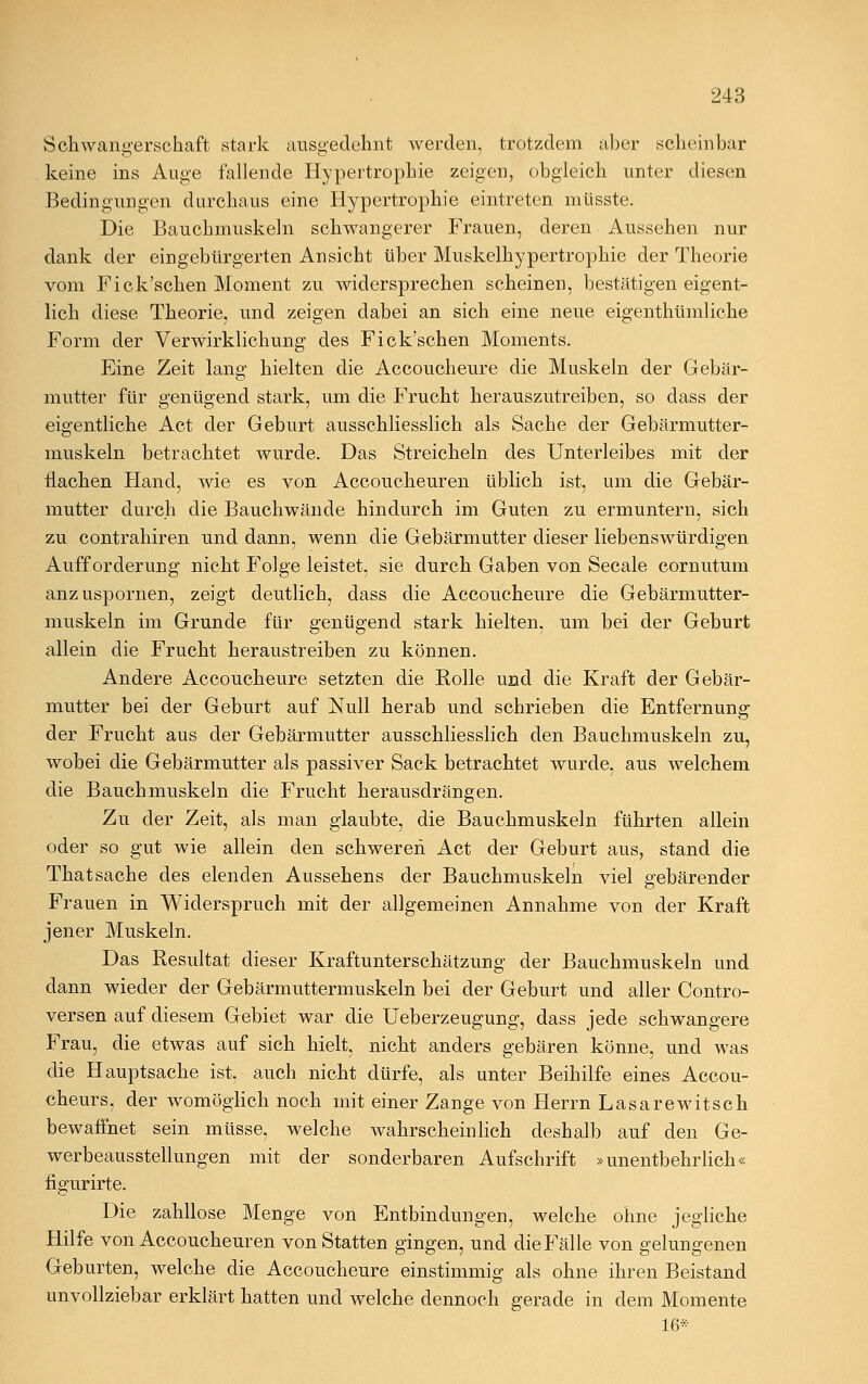 Schwangerschaft stark ausgedehnt werden, trotzdem aber scheinbar keine ins Auge fallende Hypertrophie zeigen, obgleich unter diesen Bedingungen durchaus eine Hypertrophie eintreten müsste. Die Bauchmuskeln schwangerer Frauen, deren Aussehen nur dank der eingebürgerten Ansicht über Muskelhypertrophie der Theorie vom Fick'schen Moment zu widersprechen scheinen, bestätigen eigent- lich diese Theorie, und zeigen dabei an sich eine neue eigenthümliche Form der Verwirklichung des Fick'schen Moments. Eine Zeit lang hielten die Accoucheure die Muskeln der Gebär- mutter für genügend stark, um die Frucht herauszutreiben, so dass der eigentliche Act der Geburt ausschliesslich als Sache der Gebärmutter- muskeln betrachtet wurde. Das Streicheln des Unterleibes mit der flachen Hand, wie es von Accoucheuren üblich ist, um die Gebär- mutter durch die Bauchwände hindurch im Guten zu ermuntern, sich zu contrahiren und dann, wenn die Gebärmutter dieser liebenswürdigen Aufforderung nicht Folge leistet, sie durch Gaben von Seeale cornutum anzuspornen, zeigt deutlich, dass die Accoucheure die Gebärmutter- muskeln im Grunde für genügend stark hielten, um bei der Geburt allein die Frucht heraustreiben zu können. Andere Accoucheure setzten die Rolle und die Kraft der Gebär- mutter bei der Geburt auf Null herab und schrieben die Entfernung der Frucht aus der Gebärmutter ausschliesslich den Bauchmuskeln zu, wobei die Gebärmutter als passiver Sack betrachtet wurde, aus welchem die Bauchmuskeln die Frucht herausdrängen. Zu der Zeit, als man glaubte, die Bauchmuskeln führten allein oder so gut wie allein den schweren Act der Geburt aus, stand die Thatsache des elenden Aussehens der Bauchmuskeln viel gebärender Frauen in Widerspruch mit der allgemeinen Annahme von der Kraft jener Muskeln. Das Resultat dieser Kraftunterschätzung der Bauchmuskeln und dann wieder der Gebärmuttermuskeln bei der Geburt und aller Contro- versen auf diesem Gebiet war die Ueberzeugung, dass jede schwangere Frau, die etwas auf sich hielt, nicht anders gebären könne, und was die Hauptsache ist. auch nicht dürfe, als unter Beihilfe eines Accou- cheurs, der womöglich noch mit einer Zange von Herrn Lasarewitsch bewaffnet sein müsse, welche wahrscheinlich deshalb auf den Ge- werbeausstellungen mit der sonderbaren Aufschrift »unentbehrlich« figurirte. Die zahllose Menge von Entbindungen, welche ohne jegliche Hilfe von Accoucheuren von Statten gingen, und dieFälle von gelungenen Geburten, welche die Accoucheure einstimmig als ohne ihren Beistand unvollziebar erklärt hatten und welche dennoch gerade in dem Momente 16*