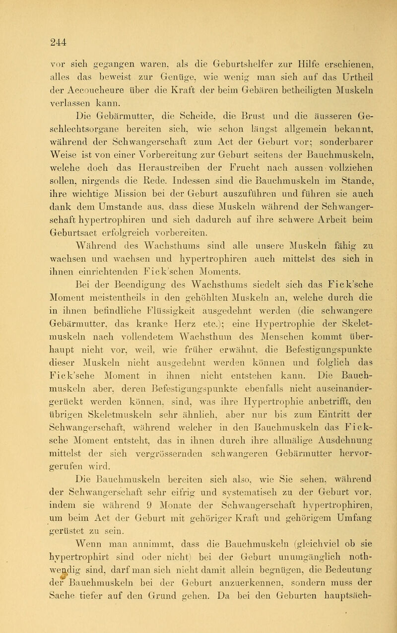 vor sich gegangen waren, als die Geburtshelfer zur Hilfe erschienen, alles das beweist zur Genüge, wie wenig man sich auf das Urtheil der Accoucheure über die Kraft der beim Gebären betheiligten Muskeln verlassen kann. Die Gebärmutter, die Scheide, die Brust und die äusseren Ge- schlechtsorgane bereiten sich, Avie schon längst allgemein bekannt, während der Schwangerschaft zum Act der Geburt vor; sonderbarer Weise ist von einer Vorbereitung zur Geburt seitens der Bauchmuskeln, welche doch das Heraustreiben der Frucht nach aussen'vollziehen sollen, nirgends die Rede. Indessen sind die Bauchmuskeln im Stande, ihre wichtige Mission bei der Geburt auszuführen und führen sie auch dank dem Umstände aus, dass diese Muskeln während der Schwanger- schaft hypertrophiren und sich dadurch auf ihre schwere Arbeit beim Geburtsact erfolgreich vorbereiten. Während des Wachsthums sind alle unsere Muskeln fähig zu wachsen und wachsen und hypertrophiren auch mittelst des sich in ihnen einrichtenden Fick'scken Moments. Bei der Beendigung des Wachsthums siedelt sich das Fick'sche Moment meistentheils in den gehöhlten Muskeln an, welche durch die in ihnen befindliche Flüssigkeit ausgedehnt werden (die schwangere Gebärmutter, das kranke Herz etc.); eine Hypertrophie der Skelet- muskeln nach vollendetem Wachsthum des Menschen kommt über- haupt nicht vor, weil, wie früher erwähnt, die Befestigungspunkte dieser Muskeln nicht ausgedehnt werden können und folglich das Fick'sche Moment in ihnen nicht entstehen kann. Die Bauch- muskeln aber, deren Befestigungspunkte ebenfalls nicht auseinander- gerückt werden können, sind, was ihre Hypertrophie anbetrifft, den übrigen Skeletmuskeln sehr ähnlich, aber nur bis zum Eintritt der Schwangerschaft, während welcher in den Bauchmuskeln das Fick- sche Moment entsteht, das in ihnen durch ihre allmälige Ausdehnung mittelst der sich vergrössernden schwangeren Gebärmutter hervor- gerufen wird. Die Bauchmuskeln bereiten sich also, wie Sie sehen, während der Schwangerschaft sehr eifrig und systematisch zu der Geburt vor. indem sie während 9 Monate der Schwangerschaft hypertrophiren, um beim Act der Geburt mit gehöriger Kraft und gehörigem Umfang gerüstet zu sein. Wenn man annimmt, dass die Bauchmuskeln (gleichviel ob sie hypertrophirt sind oder nicht) bei der Geburt unumgänglich noth- wendig sind, darf man sich nicht damit allein begnügen, die Bedeutung der Bauchmuskeln bei der Geburt anzuerkennen, sondern muss der Sache tiefer auf den Grund gehen. Da bei den Geburten hauptsäch-