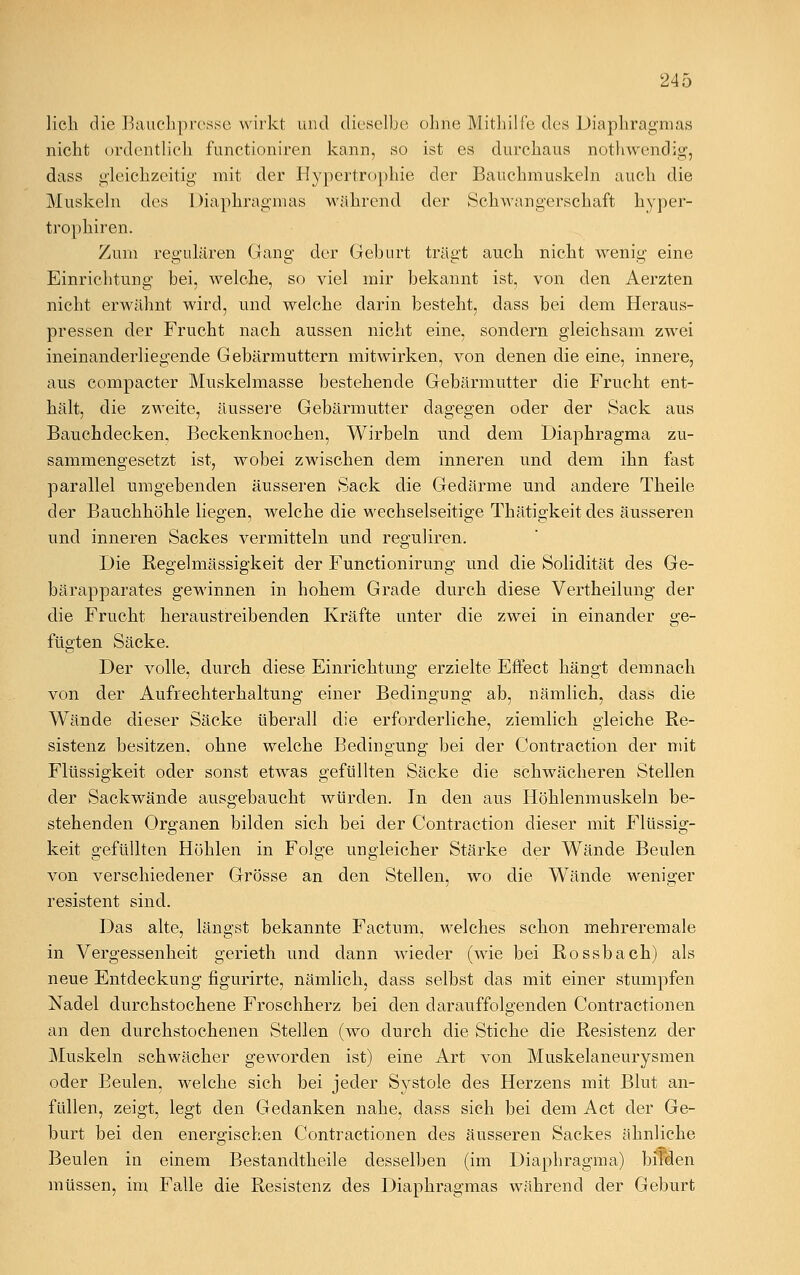 lieh die Bauclipresse wirkt und dieselbe ohne Mithilfe des Diaphragmas nicht ordentlich, funetioniren kann, so ist es durchaus nothwendig, dass gleichzeitig' mit der Hypertrophie der Bauchmuskeln auch die Muskeln des Diaphragmas während der Schwangerschaft hyper- tropheren. Zum regulären Gang der Geburt trägt auch nicht wenig eine Einrichtung bei, welche, so viel mir bekannt ist, von den Aerzten nicht erwähnt wird, und welche darin besteht, dass bei dem Heraus- pressen der Frucht nach aussen nicht eine, sondern gleichsam zwei ineinanderliegende Gebärmuttern mitwirken, von denen die eine, innere, aus compacter Muskelmasse bestehende Gebärmutter die Frucht ent- hält, die zweite, äussere Gebärmutter dagegen oder der Sack aus Bauchdecken, Beckenknochen, Wirbeln und dem Diaphragma zu- sammengesetzt ist, wobei zwischen dem inneren und dem ihn fast parallel umgebenden äusseren Sack die Gedärme und andere Theile der Bauchhöhle liegen, welche die wechselseitige Thätigkeit des äusseren und inneren Sackes vermitteln und reguliren. Die Regelmässigkeit der Functionirung und die Solidität des Ge- bärapparates gewinnen in hohem Grade durch diese Vertheilung der die Frucht heraustreibenden Kräfte unter die zwei in einander ge- fügten Säcke. Der volle, durch diese Einrichtung erzielte Effect hängt demnach von der Aufrechterhaltung einer Bedingung ab, nämlich, dass die Wände dieser Säcke überall die erforderliche, ziemlich gleiche Re- sistenz besitzen, ohne welche Bedingung bei der Contraction der mit Flüssigkeit oder sonst etwas gefüllten Säcke die schwächeren Stellen der Sackwände ausgebaucht würden. In den aus Höhlenmuskeln be- stehenden Organen bilden sich bei der Contraction dieser mit Flüssig- keit gefüllten Höhlen in Folge ungleicher Stärke der Wände Beulen von verschiedener Grösse an den Stellen, wo die Wände weniger resistent sind. Das alte, längst bekannte Factum, welches schon mehreremale in Vergessenheit gerieth und dann wieder (wie bei Rossbach) als neue Entdeckung figurirte, nämlich, dass selbst das mit einer stumpfen Nadel durchstochene Froschherz bei den darauffolgenden Contractionen an den durchstochenen Stellen (wo durch die Stiche die Resistenz der Muskeln schwächer geworden ist) eine Art von Muskelaneurysmen oder Beulen, welche sich bei jeder Systole des Herzens mit Blut an- füllen, zeigt, legt den Gedanken nahe, dass sich bei dem Act der Ge- burt bei den energischen Contractionen des äusseren Sackes ähnliche Beulen in einem Bestandtheile desselben (im Diaphragma) bffden müssen, im Falle die Resistenz des Diaphragmas während der Geburt