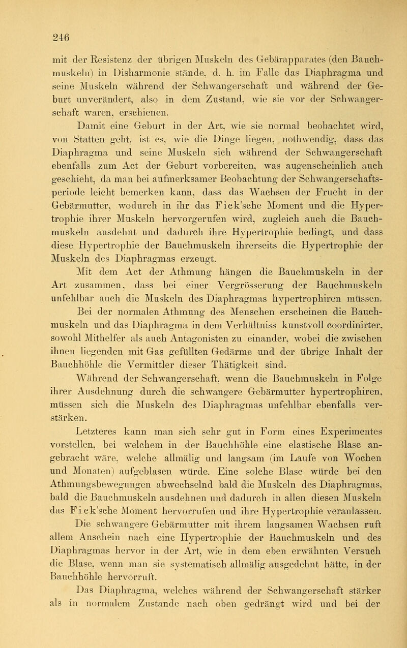 mit der Resistenz der übrigen Muskeln des Gebärapparates (den Bauch- muskeln) in Disharmonie stände, d. h. im Falle das Diaphragma und seine Muskeln während der Schwangerschaft und während der Ge- burt unverändert, also in dem Zustand, wie sie vor der Schwanger- schaft waren, erschienen. Damit eine Geburt in der Art, wie sie normal beobachtet wird, von Statten geht, ist es, wie die Dinge liegen, nothwendig, dass das Diaphragma und seine Muskeln sich während der Schwangerschaft ebenfalls zum Act der Geburt vorbereiten, was augenscheinlich auch geschieht, da man bei aufmerksamer Beobachtung der Schwangerschafts- periode leicht bemerken kann, dass das Wachsen der Frucht in der Gebärmutter, wodurch in ihr das Fick'sche Moment und die Hyper- trophie ihrer Muskeln hervorgerufen wird, zugleich auch die Bauch- muskeln ausdehnt und dadurch ihre Hypertrophie bedingt, und dass diese Hypertrophie der Bauchmuskeln ihrerseits die Hypertrophie der Muskeln des Diaphragmas erzeugt. Mit dem Act der Athmung hängen die Bauchmuskeln in der Art zusammen, dass bei einer Vergrösserung der Bauchmuskeln unfehlbar auch die Muskeln des Diaphragmas hypertrophiren müssen. Bei der normalen Athmung des Menschen erscheinen die Bauch- muskeln und das Diaphragma in dem Verhältniss kunstvoll coordinirter. sowohl Mithelfer als auch Antagonisten zu einander, wobei die zwischen ihnen liegenden mit Gas gefüllten Gedärme und der übrige Inhalt der Bauchhöhle die Vermittler dieser Thätigkeit sind. Während der Schwangerschaft, wenn die Bauchmuskeln in Folge ihrer Ausdehnung durch die schwangere Gebärmutter hypertrophiren, müssen sich die Muskeln des Diaphragmas unfehlbar ebenfalls ver- stärken. Letzteres kann man sich sehr gut in Form eines Experimentes vorstellen, bei welchem in der Bauchhöhle eine elastische Blase an- gebracht wäre, welche allmälig und langsam (im Laufe von Wochen und Monaten) aufgeblasen würde. Eine solche Blase würde bei den Athmungsbewegungen abwechselnd bald die Muskeln des Diaphragmas, bald die Bauchmuskeln ausdehnen und dadurch in allen diesen Muskeln das Fick'sche Moment hervorrufen und ihre Hypertrophie veranlassen. Die schwangere Gebärmutter mit ihrem langsamen Wachsen ruft allem Anschein nach eine Hypertrophie der Bauchmuskeln und des Diaphragmas hervor in der Art, wie in dem eben erwähnten Versuch die Blase, wenn man sie systematisch allmälig ausgedehnt hätte, in der Bauchhöhle hervorruft. Das Diaphragma, welches während der Schwangerschaft stärker als in normalem Zustande nach oben gedrängt wird und bei der