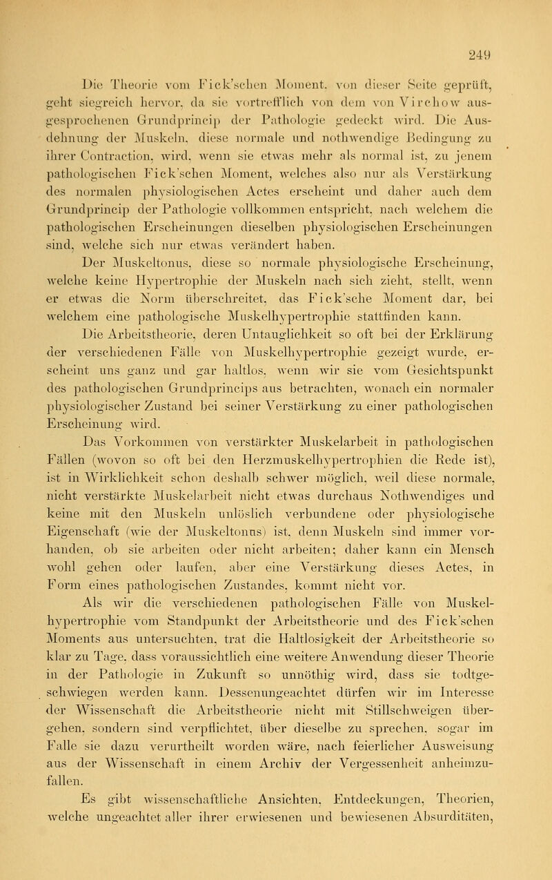 Die Theorie vom Fick'schen Moment, von dieser Seite geprüft, geht siegreich hervor, da sie vortrefflich von dem von Virchow aus- gesprochenen Grrundprincip der Pathologie gedeckt wird. Die Aus- dehnung der Muskeln, diese normale und nothwendige Bedingung zu ihrer Contraction. wird, wenn sie etwas mehr als normal ist, zu jenem pathologischen Fick'schen Moment, welches also nur als Verstärkung des normalen physiologischen Actes erscheint und daher auch dem Grundprincip der Pathologie vollkommen entspricht, nach welchem die pathologischen Erscheinungen dieselben physiologischen Erscheinungen sind, welche sich nur etwas verändert haben. Der Muskeltonus, diese so normale physiologische Erscheinung, welche keine Hypertrophie der Muskeln nach sich zieht, stellt, wenn er etwas die Norm überschreitet, das Fick'sche Moment dar, bei welchem eine pathologische Muskelhypertrophie stattfinden kann. Die Arbeitstheorie, deren Untauglichkeit so oft bei der Erklärung der verschiedenen Fälle von Muskelhypertrophie gezeigt wurde, er- scheint uns ganz und gar haltlos, wenn wir sie vom Gesichtspunkt des pathologischen Grundprincips aus betrachten, wonach ein normaler physiologischer Zustand bei seiner Verstärkung zu einer pathologischen Erscheinung wird. Das Vorkommen von verstärkter Muskelarbeit in pathologischen Fällen (wovon so oft bei den Herzmuskelhypertrophien die Rede ist), ist in Wirklichkeit schon deshalb schwer möglich, weil diese normale, nicht verstärkte Muskelarbeit nicht etwas durchaus Nothwendiges und keine mit den Muskeln unlöslich verbundene oder physiologische Eigenschaft (wie der Muskeltonns) ist, denn Muskeln sind immer vor- handen, ob sie arbeiten oder nicht arbeiten; daher kann ein Mensch wohl gehen oder laufen, aber eine Verstärkung dieses Actes, in Form eines pathologischen Zustandes, kommt nicht vor. Als wir die verschiedenen pathologischen Fälle von Muskel- hypertrophie vom Standpunkt der Arbeitstheorie und des Fick'schen Moments aus untersuchten, trat die Haltlosigkeit der Arbeitstheorie so klar zu Tage, dass voraussichtlich eine weitere Anwendung dieser Theorie in der Pathologie in Zukunft so unnöthig wird, dass sie todtge- schwiegen werden kann. Dessenungeachtet dürfen wir im Interesse der Wissenschaft die Arbeitstheorie nicht mit Stillschweigen über- gehen, sondern sind verpflichtet, über dieselbe zu sprechen, sogar im Falle sie dazu verurtheilt worden wäre, nach feierlicher Ausweisung aus der Wissenschaft in einem Archiv der Vergessenheit anheimzu- fallen. Es gibt wissenschaftliche Ansichten, Entdeckungen, Theorien, welche ungeachtet aller ihrer erwiesenen und bewiesenen Absurditäten,