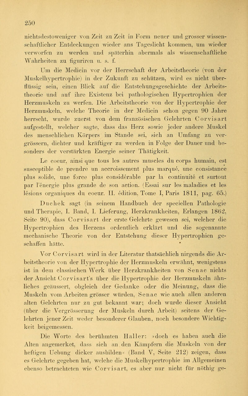 nichtsdestoweniger von Zeit zu Zeit in Form neuer und grosser wissen- schaftlicher Entdeckungen wieder ans Tageslicht kommen, um wieder verworfen zu werden und späterhin abermals als wissenschaftliche Wahrheiten zu figuriren u. s. f. Um die Medicin vor der Herrschaft der Arbeitstheorie (von der Muskelhypertrophie) in der Zukunft zu schützen, wird es nicht über- flüssig sein, einen Blick auf die Entstehungsgeschichte der Arbeits- theorie und auf ihre Existenz bei pathologischen Hypertrophien der Herzmuskeln zu werfen. Die Arbeitstheorie von der Hypertrophie der Herzmuskeln, welche Theorie in der Medicin schon gegen 90 Jahre herrscht, wurde zuerst von dem französischen Gelehrten Corvisart aufgestellt, welcher sagte, dass das Herz sowie jeder andere Muskel des menschlichen Körpers im Stande sei, sich an Umfang zu ver- grössern, dichter und kräftiger zu werden in Folge der Dauer und be- sonders der verstärkten Energie seiner Thätigkeit. Le coeur, ainsi que tous les autres muscles du corps humain, est susceptible de prenclre im accroissement plus marque, une consistance plus solide, une force plus considerable par la continuite et surtout par 1 energie plus grande de son action. (Essai sur les maladies et les lesions organiques du coeur. IL edition, Tome I, Paris 1811, pag. 65.) Duchek sagt (in seinem Handbuch der speciellen Pathologie und Therapie, I. Band, I. Lieferung, Herzkrankheiten, Erlangen 1862, Seite 90), dass Corvisart der erste Gelehrte gewesen sei, welcher die Hypertrophien des Herzens ordentlich erklärt und die sogenannte mechanische Theorie von der Entstehung dieser Hypertrophien ge- schaffen hätte. Vor Corvisart wird in der Literatur thatsächlich nirgends die Ar- beitstheorie von der Hypertrophie der Herzmuskeln erwähnt, wenigstens ist in dem classischen Werk über Herzkrankheiten von Senac nichts der Ansicht Corvisart's über die Hypertrophie der Herzmuskeln ähn- liches geäussert, obgleich der Gedanke oder die Meinung, dass die Muskeln vom Arbeiten grösser würden, Senac wie auch allen anderen alten Gelehrten nur zu gut bekannt war; doch wurde dieser Ansicht (über die Vergrösserung der Muskeln durch Arbeit) seitens der Ge- lehrten jener Zeit weder besonderer Glauben, noch besondere Wichtig- keit beigemessen. Die Worte des berühmten Haller: »doch es haben auch die Alten angemerket, dass sich an den Kämpfern die Muskeln von der heftigen Uebung dicker ausbilden« (Band V, Seite 212) zeigen, dass es Gelehrte gegeben hat, welche die Muskelhypertrophie im Allgemeinen ebenso betrachteten wie Corvisart, es aber nur nicht für nöthig ge-