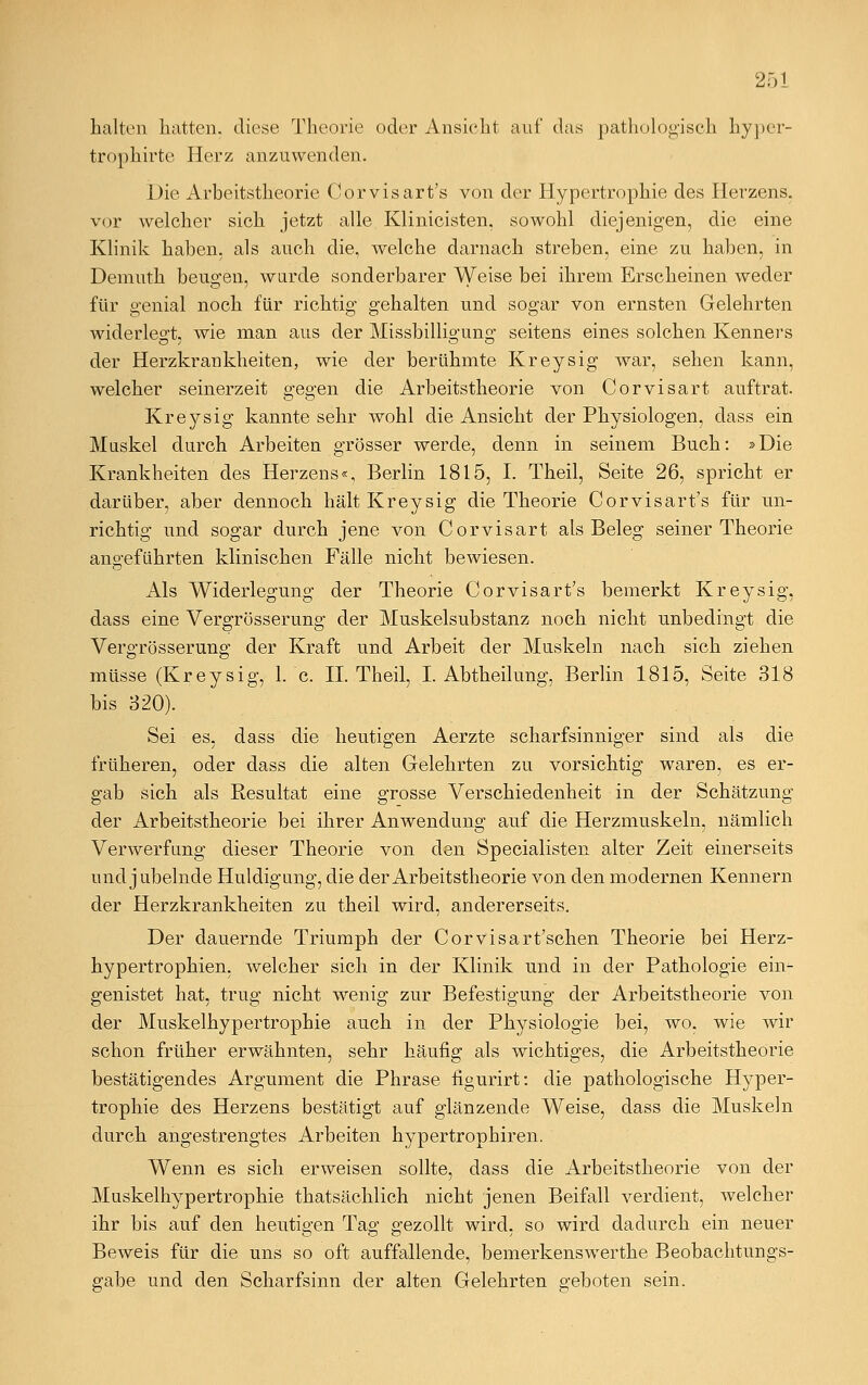 253 halten hatten, diese Theorie oder Ansieht auf das pathologisch hyper- trophirte Herz anzuwenden. Die Arbeitstheorie Corvisart's von der Hypertrophie des Herzens, vor welcher sich jetzt alle Klinicisten, sowohl diejenigen, die eine Klinik haben, als auch die, welche darnach streben, eine zu haben, in Demuth beugen, wurde sonderbarer Weise bei ihrem Erscheinen weder für genial noch für richtig gehalten und sogar von ernsten Gelehrten widerlegt, wie man aus der Missbilligung seitens eines solchen Kenners der Herzkrankheiten, wie der berühmte Kreysig war, sehen kann, welcher seinerzeit gegen die Arbeitstheorie von Corvisart auftrat. Kreysig kannte sehr wohl die Ansicht der Physiologen, dass ein Muskel durch Arbeiten grösser werde, denn in seinem Buch: »Die Krankheiten des Herzens«, Berlin 1815, I. Theil, Seite 26, spricht er darüber, aber dennoch hält Kreysig die Theorie Corvisart's für un- richtig und sogar durch jene von Corvisart als Beleg seiner Theorie angeführten klinischen Fälle nicht bewiesen. Als Widerlegung der Theorie Corvisart's bemerkt Kreysig, dass eine Vergrösserung der Muskelsubstanz noch nicht unbedingt die Vergrösserung der Kraft und Arbeit der Muskeln nach sich ziehen müsse (Kreysig, 1. c. IL Theil, I. Abtheilung, Berlin 1815, Seite 318 bis 320). Sei es, dass die heutigen Aerzte scharfsinniger sind als die früheren, oder dass die alten Gelehrten zu vorsichtig waren, es er- gab sich als Resultat eine grosse Verschiedenheit in der Schätzung der Arbeitstheorie bei ihrer Anwendung auf die Herzmuskeln, nämlich Verwerfung dieser Theorie von den Specialisten alter Zeit einerseits und jubelnde Huldigung, die der Arbeitstheorie von den modernen Kennern der Herzkrankheiten zu theil wird, andererseits. Der dauernde Triumph der Corvisart'schen Theorie bei Herz- hypertrophien, welcher sich in der Klinik und in der Pathologie ein- genistet hat, trug nicht wenig zur Befestigung der Arbeitstheorie von der Muskelhypertrophie auch in der Physiologie bei, wo, wie wir schon früher erwähnten, sehr häufig als wichtiges, die Arbeitstheorie bestätigendes Argument die Phrase figurirt: die pathologische Hyper- trophie des Herzens bestätigt auf glänzende Weise, dass die Muskeln durch angestrengtes Arbeiten hypertropheren. Wenn es sich erweisen sollte, dass die Arbeitstheorie von der Muskelhypertrophie thatsächlich nicht jenen Beifall verdient, welcher ihr bis auf den heutigen Tag gezollt wird, so wird dadurch ein neuer Beweis für die uns so oft auffallende, bemerkenswerthe Beobachtungs- gabe und den Scharfsinn der alten Gelehrten geboten sein.