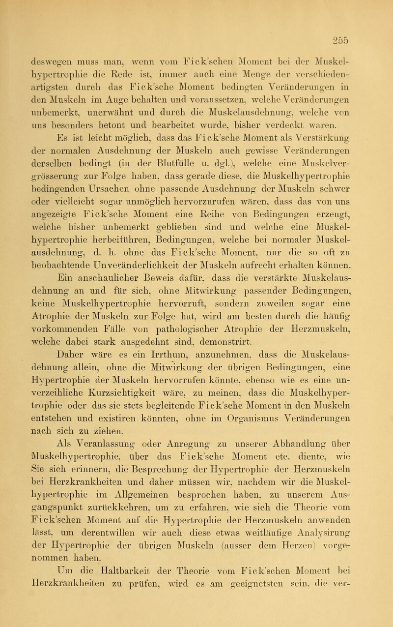 deswegen muss man, wenn vom Fick'schen Moment bei der Muskel- hypertrophie die Rede ist, immer auch eine Menge der verschieden- artigsten durch das Fick'sche Moment bedingten Veränderungen in den Muskeln im Auge behalten und voraussetzen, welche Veränderungen unbemerkt, unerwähnt und durch die Muskelausdehnung, welche von uns besonders betont und bearbeitet wurde, bisher verdeckt waren. Es ist leicht möglich, dass das Fick'sche Moment als Verstärkung der normalen Ausdehnung der Muskeln auch gewisse Veränderungen derselben bedingt (in der Blutfülle u. dgl.), welche eine Muskelver- grösserung zur Folge haben, dass gerade diese, die Muskelhypertrophie bedingenden Ursachen ohne passende Ausdehnung der Muskeln schwer oder vielleicht sogar unmöglich hervorzurufen wären, dass das von uns angezeigte Fick'sche Moment eine Reihe von Bedingungen erzeugt, welche bisher unbemerkt geblieben sind und welche eine Muskel- hypertrophie herbeiführen, Bedingungen, welche bei normaler Muskel- ausdehnung, d. h. ohne das Fick'sche Moment, nur die so oft zu beobachtende Unvei-änderlichkeit der Muskeln aufrecht erhalten können. Ein anschaulicher Beweis dafür, dass die verstärkte Muskelaus- dehnung an und für sich, ohne Mitwirkung passender Bedingungen, keine Muskelhypertrophie hervorruft, sondern zuweilen sogar eine Atrophie der Muskeln zur Folge hat, wird am besten durch die häufig vorkommenden Fälle von pathologischer Atrophie der Herzmuskeln, welche dabei stark ausgedehnt sind, demonstrirt. Daher wäre es ein Irrthum, anzunehmen, dass die Muskelaus- dehnung allein, ohne die Mitwirkung der übrigen Bedingungen, eine Hypertrophie der Muskeln hervorrufen könnte, ebenso wie es eine un- verzeihliche Kurzsichtigkeit wäre, zu meinen, dass die Muskelhyper- trophie oder das sie stets begleitende Fick'sche Moment in den Muskeln entstehen und existiren könnten, ohne im Organismus Veränderungen nach sich zu ziehen. Als Veranlassung oder Anregung zu unserer Abhandlung über Muskelhypertrophie, über das Fick'sche Moment etc. diente, wie Sie sich erinnern, die Besprechung der Hypertrophie der Herzmuskeln bei Herzkrankheiten und daher müssen wir. nachdem wir die Muskel- hypertrophie im Allgemeinen besprochen haben, zu unserem Aus- gangspunkt zurückkehren, um zu erfahren, wie sich die Theorie vom Fick'schen Moment auf die Hypertrophie der Herzmuskeln anwenden lässt. um derentwillen wir auch diese etwas weitläufige Analysirung der Hypertrophie der übrigen Muskeln (ausser dem Herzen) vorge- nommen haben. Um die Haltbarkeit der Theorie vom Fick'schen Moment bei Herzkrankheiten zu prüfen, wird es am geeignetsten sein, die ver-