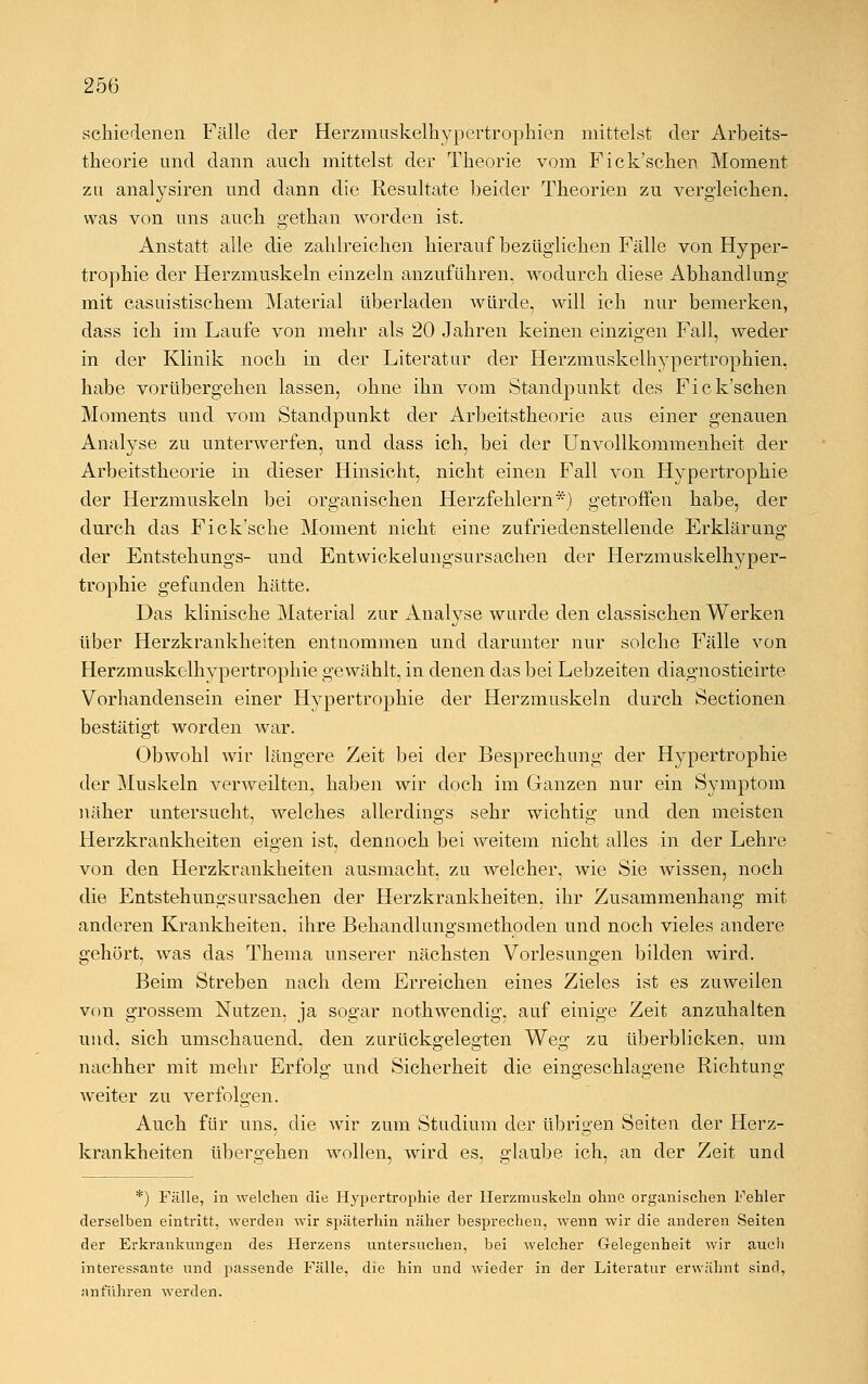 schiedenen Fälle der Herzmuskelhypertrophien mittelst der Arbeits- theorie und dann auch mittelst der Theorie vom Fick'schen Moment zu analysiren und dann die Resultate beider Theorien zu vergleichen, was von uns auch gethan worden ist. Anstatt alle die zahlreichen hierauf bezüglichen Fälle von Hyper- trophie der Herzmuskeln einzeln anzuführen, wodurch diese Abhandlung mit casuistischem Material überladen würde, will ich nur bemerken, dass ich im Laufe von mehr als 20 Jahren keinen einzigen Fall, weder in der Klinik noch in der Literatur der Herzmuskelhypertrophien, habe vorübergehen lassen, ohne ihn vom Standpunkt des Fick'schen Moments und vom Standpunkt der Arbeitstheorie aus einer genauen Analyse zu unterwerfen, und dass ich, bei der Unvollkommenheit der Arbeitstheorie in dieser Hinsicht, nicht einen Fall von Hypertrophie der Herzmuskeln bei organischen Herzfehlern*) getroffen habe, der durch das Fick'sche Moment nicht eine zufriedenstellende Erklärung der Entstehungs- und Entwickelungsursachen der Herzmuskelhyper- trophie gefunden hätte. Das klinische Material zur Analyse wurde den classischen Werken über Herzkrankheiten entnommen und darunter nur solche Fälle von Herzmuskolhypertrophie gewählt, in denen das bei Lebzeiten diagnosticirte Vorhandensein einer Hypertrophie der Herzmuskeln durch Sectionen bestätigt worden war. Obwohl wir längere Zeit bei der Besprechung der Hypertrophie der Muskeln verweilten, haben wir doch im Ganzen nur ein Symptom näher untersucht, welches allerdings sehr wichtig und den meisten Herzkrankheiten eigen ist, dennoch bei weitem nicht alles in der Lehre von den Herzkrankheiten ausmacht, zu welcher, wie Sie wissen, noch die Entstehungsursachen der Herzkrankheiten, ihr Zusammenhang mit anderen Krankheiten, ihre Behandlungsmethoden und noch vieles andere gehört, was das Thema unserer nächsten Vorlesungen bilden wird. Beim Streben nach dem Erreichen eines Zieles ist es zuweilen von grossem Nutzen, ja sogar nothwendig, auf einige Zeit anzuhalten und, sich umschauend, den zurückgelegten Weg zu überblicken, um nachher mit mehr Erfolg und Sicherheit die eingeschlagene Richtung weiter zu verfolgen. Auch für uns, die wir zum Studium der übrigen Seiten der Herz- krankheiten übergehen wollen, wird es, glaube ich, an der Zeit und *) Fälle, in welchen die Hypertrophie der Herzmuskeln ohne organischen Fehler derselben eintritt, werden wir späterhin näher besprechen, wenn wir die anderen Seiten der Erkrankungen des Herzens untersuchen, bei welcher Gelegenheit wir auch interessante und passende Fälle, die hin und wieder in der Literatur erwähnt sind, ;mführen werden.