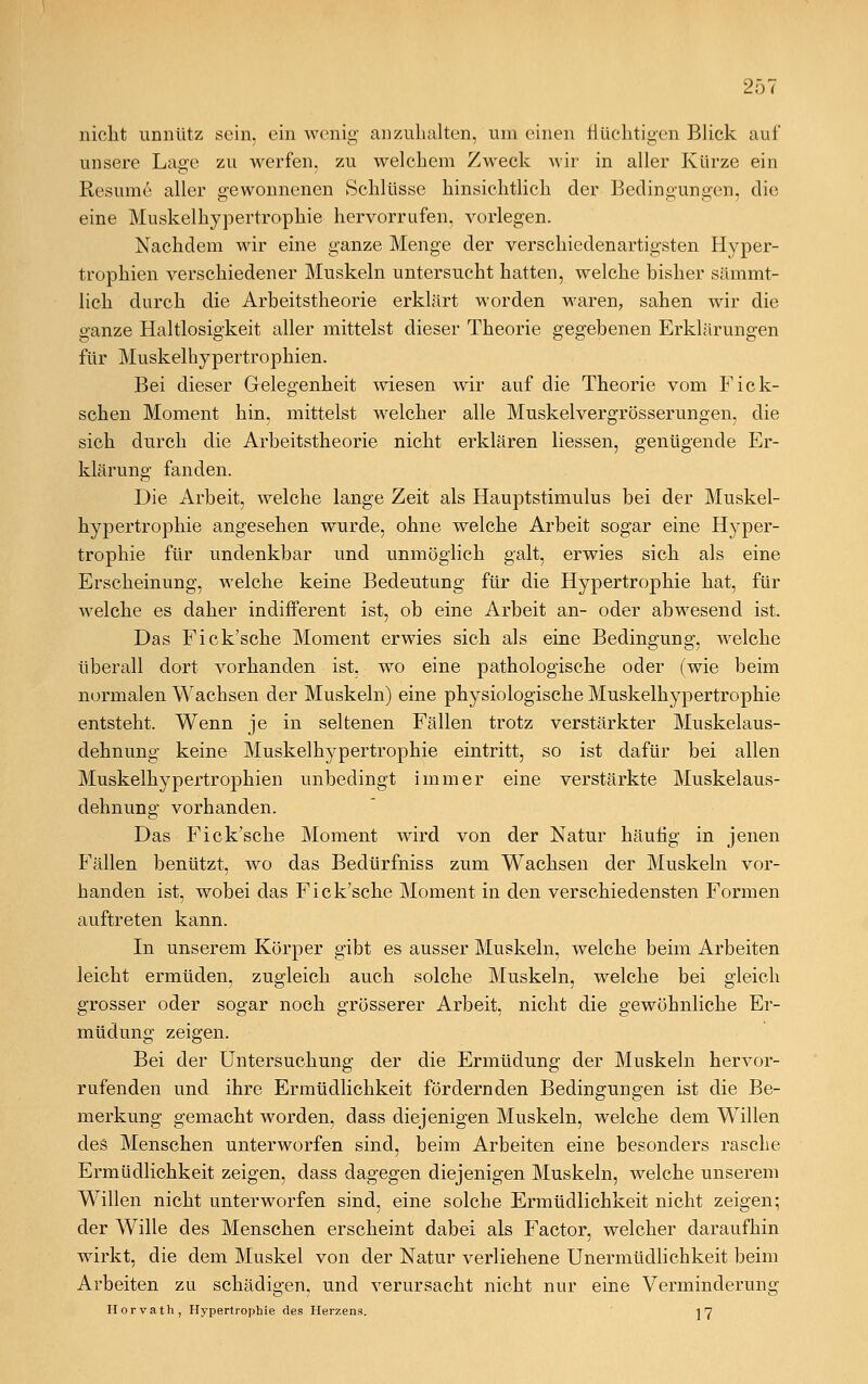 nicht unnütz sein, ein wenig' an zuhalten, um einen flüchtigen Blick auf unsere Lage zu werfen, zu welchem Zweck wir in aller Kürze ein Resume aller gewonnenen Schlüsse hinsichtlich der Bedingungen, die eine Muskelhypertrophie hervorrufen, vorlegen. Nachdem wir eine ganze Menge der verschiedenartigsten Hyper- trophien verschiedener Muskeln untersucht hatten, welche bisher sämmt- lich durch die Arbeitstheorie erklärt worden waren, sahen wir die ganze Haltlosigkeit aller mittelst dieser Theorie gegebenen Erklärungen für Muskelhypertrophien. Bei dieser Gelegenheit wiesen wir auf die Theorie vom Fick- schen Moment hin, mittelst welcher alle Muskelvergrösserungen, die sich durch die Arbeitstheorie nicht erklären Hessen, genügende Er- klärung fanden. Die Arbeit, welche lange Zeit als Hauptstimulus bei der Muskel- hypertrophie angesehen wurde, ohne welche Arbeit sogar eine Hyper- trophie für undenkbar und unmöglich galt, erwies sich als eine Erscheinung, welche keine Bedeutung für die Hypertrophie hat, für welche es daher indifferent ist, ob eine Arbeit an- oder abwesend ist. Das Fick'sche Moment erwies sich als eine Bedingung, welche überall dort vorhanden ist, wo eine pathologische oder (wie beim normalen Wachsen der Muskeln) eine physiologische Muskelhypertrophie entsteht. Wenn je in seltenen Fällen trotz verstärkter Muskelaus- dehnung keine Muskelhypertrophie eintritt, so ist dafür bei allen Muskelhypertrophien unbedingt immer eine verstärkte Muskelaus- dehnung vorhanden. Das Fick'sche Moment wird von der Natur häufig in jenen Fällen benützt, wo das Bedürfniss zum Wachsen der Muskeln vor- handen ist, wobei das Fick'sche Moment in den verschiedensten Formen auftreten kann. In unserem Körper gibt es ausser Muskeln, welche beim Arbeiten leicht ermüden, zugleich auch solche Muskeln, welche bei gleich grosser oder sogar noch grösserer Arbeit, nicht die gewöhnliche Er- müdung zeigen. Bei der Untersuchung der die Ermüdung der Muskeln hervor- rufenden und ihre Ermüdlichkeit fördernden Bedingungen ist die Be- merkung gemacht worden, dass diejenigen Muskeln, welche dem Willen des Menschen unterworfen sind, beim Arbeiten eine besonders rasche Ermüdlichkeit zeigen, dass dagegen diejenigen Muskeln, welche unserem Willen nicht unterworfen sind, eine solche Ermüdlichkeit nicht zeigen; der Wille des Menschen erscheint dabei als Factor, welcher daraufhin wirkt, die dem Muskel von der Natur verliehene Unermüdlichkeit beim Arbeiten zu schädigen, und verursacht nicht nur eine Verminderung Horvath, Hypertrophie des Herzens. 1 7