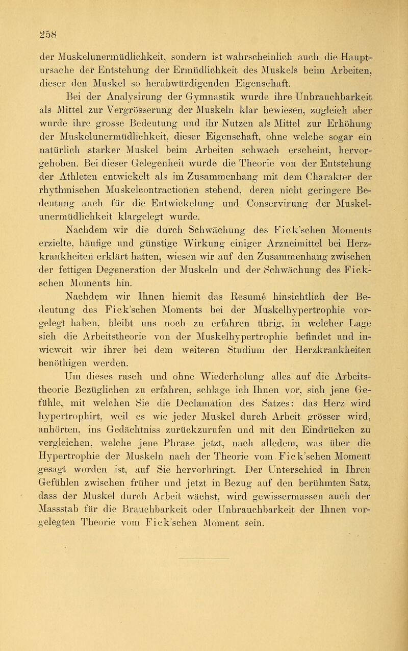 der Muskelunermüdlichkeit, sondern ist wahrscheinlich anch die Haupt- ursache der Entstehung der Ermüdlichkeit des Muskels beim Arbeiten, dieser den Muskel so herabwürdigenden Eigenschaft. Bei der Analysirung der Gymnastik wurde ihre Unbrauchbarkeit als Mittel zur Vergrösserung der Muskeln klar bewiesen, zugleich aber wurde ihre grosse Bedeutung und ihr Nutzen als Mittel zur Erhöhung der Muskelunermüdlichkeit, dieser Eigenschaft, ohne welche sogar ein natürlich starker Muskel beim Arbeiten schwach erscheint, hervor- gehoben. Bei dieser Gelegenheit wurde die Theorie von der Entstehung der Athleten entwickelt als im Zusammenhang mit dem Charakter der rhythmischen Muskelcontractionen stehend, deren nicht geringere Be- deutung auch für die Entwicklung und Conservirimg der Muskel- unermüdlichkeit klargelegt wurde. Nachdem wir die durch Schwächung des Fick'schen Moments erzielte, häufige und günstige Wirkung einiger Arzneimittel bei Herz- krankheiten erklärt hatten, wiesen wir auf den Zusammenhang zwischen der fettigen Degeneration der Muskeln und der Schwächung des Fick- schen Moments hin. Nachdem wir Ihnen hiemit das Resume hinsichtlich der Be- deutung des Fick'schen Moments bei der Muskelhypertrophie vor- gelegt haben, bleibt uns noch zu erfahren übrig, in welcher Lage sich die Arbeitstheorie von der Muskelhypertrophie befindet und in- wieweit wir ihrer bei dem weiteren Studium der Herzkrankheiten benöthigen werden. Um dieses rasch und ohne Wiederholung alles auf die Arbeits- theorie Bezüglichen zu erfahren, schlage ich Ihnen vor, sich jene Ge- fühle, mit welchen Sie die Declamation des Satzes: das Herz wird hypertrophirt, weil es wie jeder Muskel durch Arbeit grösser wird, anhörten, ins Gedächtniss zurückzurufen und mit den Eindrücken zu vergleichen, welche jene Phrase jetzt, nach alledem, was über die Hypertrophie der Muskeln nach der Theorie vom Fick'schen Moment gesagt worden ist, auf Sie hervorbringt. Der Unterschied in Ihren Gefühlen zwischen früher und jetzt in Bezug auf den berühmten Satz, dass der Muskel durch Arbeit wächst, wird gewissermassen auch der Massstab für die Brauchbarkeit oder Unbrauchbarkeit der Ihnen vor- gelegten Theorie vom Fick'schen Moment sein.