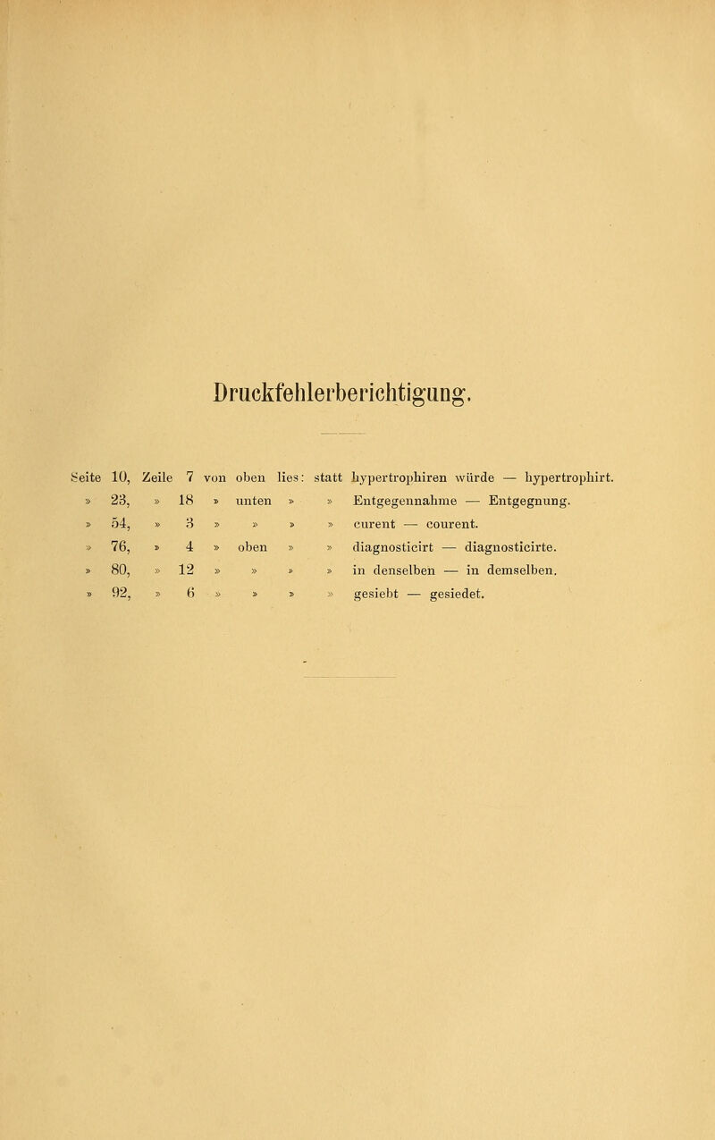 Druckfehlerberichtigung. Seite 10, Zeile 7 von oben lies: statt liypertrophiren würde — hypertrophirt. » unten » » Entgegennahme — Entgegnung. » » » » curent — courent. » oben » » diagnosticirt — diagnosticirte. » » » » in denselben — in demselben. » » » » gesiebt — gesiedet. 23, » 18 54, » 3 76, » 4 80, » 12 92, » 6