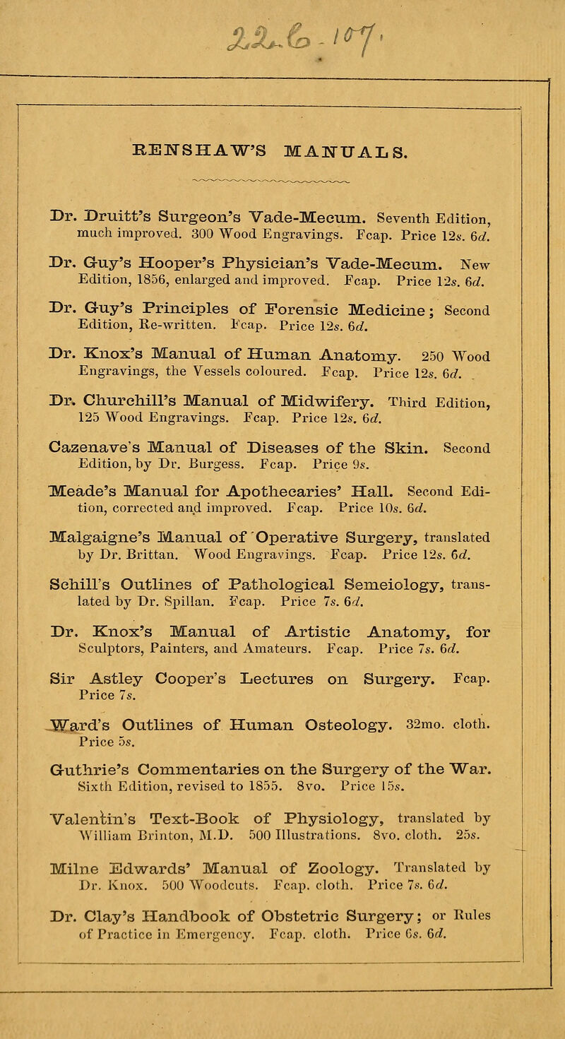X^(o-><^ RElSrSHAW'S MA]SrUALS. Dr. Druitt's Surgeon's Vade-Meeum. Seventh Edition, much improved, 300 Wood Engravings. Fcap. Price 12s. %d. Dr, Guy's Hooper's Physician's Vade-Mecum. New Edition, 1856, enlarged and improved. Fcap. Price 12s. %d. Dr. Guy's Principles of Forensic Medicine; Second Edition, Re-written. Ecap. Price 12s. &d. Dr. Knox's Manual of Human Anatomy. 250 Wood Engravings, the Vessels coloured. Fcap. Price 12s. M. Dr. diurchiU's Manual of Midwifery. Third Edition, 125 Wood Engravings. Fcap, Price 12s, 6c?. Cazenave's Manual of Diseases of the Skin. Second Edition, by Dr. Burgess. Fcap. Price 9s. Meade's Manual for Apothecaries' Hall. Second Edi- tion, corrected and improved. Fcap, Price 10s. 6o?. Malgaigne's Manual of Operative Surgery, translated by Dr. Brittan, Wood Engravings, Fcap. Price 12s, 6c?, Sehill's Outlines of Pathological Semeiology, trans- lated by Dr. Spillan. Fcap. Price 7s. 6ri. Dr. Knox's Manual of Artistic Anatomy, for Sculptors, Painters, and Amateurs. Fcap. Price 7s. 6(i. Sir Astley Cooper's Lectures on Surgery. Fcap. Price 7s. J^ard's Outlines of Human Osteology. 32mo. cloth. Price 5s. Guthrie's Commentaries on the Surgery of the War. Sixth Edition, revised to 1855. 8vo. Price 15s. Valentin's Text-Book of Physiology, translated by William Brinton, M.D. 500 Illustrations. 8vo, cloth. 25s. Milne Edwards' Manual of Zoology. Translated by Dr. Knox, 500 Woodcuts. Fcap. cloth. Price 7s. 6c?. Dr. Clay's Handbook of Obstetric Surgery; or Rules of Practice in Emergency, Fcap. cloth. Price Cs. 6c?.