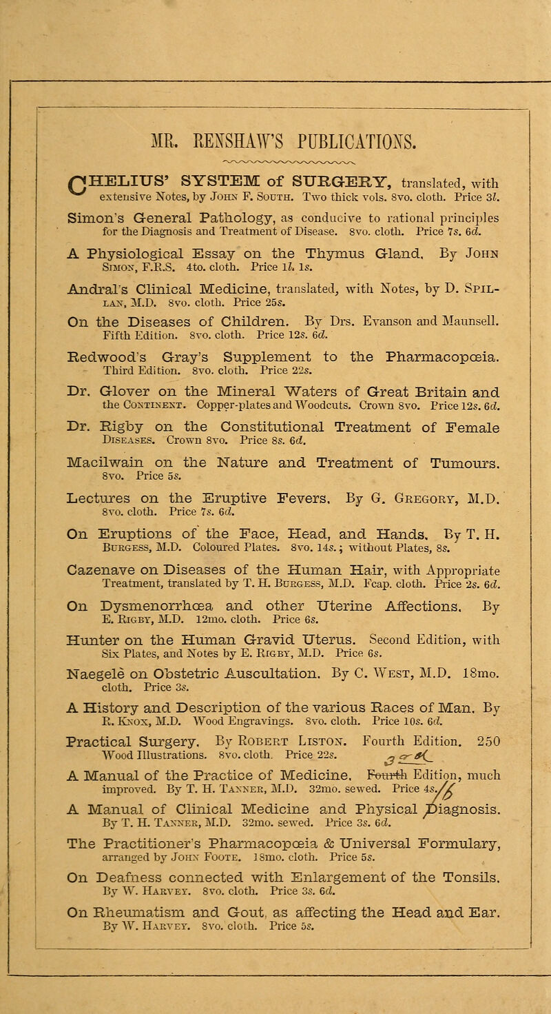 MR. RE^SHAW'S PUBLICATIOi^S. QHEIiIUS' SYSTEM of SURGERY, translated, with ^^ extensive Notes, by Johx F. South. Two thick vols. 8vo. clotli. Price 31. Simon's General Pathology, as conducive to rational principles for the Diagnosis and Treatment of Disease. 8vo. cloth. Price 7s. 6d. A Physiological Essay on the Thymus Gland, By Johji Simon, F.E.S. 4to. cloth. Price IL Is. Andral's Clinical Medicine, translated, with Notes, by D. Spil- LAN, M.D. 8vo. cloth. Price 25s. On the Diseases of Children. By Drs. Evanson aod Maunsell. Fifth Edition. 8vo. cloth. Price 12s. 6d. Redwood's Gray's Supplement to the Pharmacopoeia. Third Edition. 8vo. cloth. Price 22s. Dr. Glover on the Mineral Waters of Great Britain and the Co^•TISENT. Copper-plates and Woodcuts. Crown Svo. Price 12s. Qd. Dr. Rigby on the Constitutional Treatment of Female Diseases. Crown Svo. Price 8s. 6d. Macilwain on the Nature and Treatment of Tumours. Svo. Price 5s. Lectures on the Eruptive Fevers, By G. Gregory, M.D, Svo. cloth. Price Is. 6d. On Eruptions of the Face, Head, and Hands. By T. H. BtTKGESS, M.D. Coloured Plates. Svo. 14s.; without Plates, 8s. Cazenave on Diseases of the Human Hair, with Appropriate Treatment, translated by T. H. Bdegess, M.D. Fcap. cloth. Price 2s. 6d. On Dysmenorrhoea and other Uterine Affections. By E. KiGBT, M.D. 12mo. cloth. Price 6s. Hunter on the Human Gravid Uterus. Second Edition, with SLx Plates, and Notes by E. Rigbt, M.D. Price 6s. Naegele on Obstetric Auscultation. By C. West, M.D. 18mo. cloth. Price 3s. A History and Description of the various Races of Man, By E,. KJNOx, M.D. Wood Engravings. Svo. cloth. Price 10s. 6d. Practical Surgery, By Robert Listox. Fourth Edition. 250 Wood Illustrations. Svo. cloth, Price 22s. ^ ^^^ A Manual of the Practice of Medicine. Foui'-th Edition, much improved. By T. H. Taxner, M.D. 32mo. sewed. Price 4sy^ A Manual of Clinical Medicine and Physical Diagnosis. By T. H. Taxnee, M.D. 32mo. sewed. Pi-ice 3s. 6d. The Practitioner's Pharmacopoeia & Universal Formulary, arranged by Johx Foote. 18mo. cloth. Price 5s. On Deafness connected with Enlargement of the Tonsils. By W. Harvei. Svo. cloth. Price 3s. 6d. On Rheumatism and Gout, as affecting the Head and Ear. By W. Haevet. Svo. cloth. Price 5s.