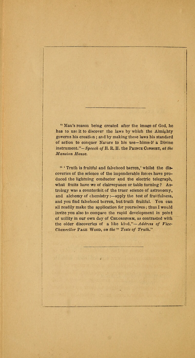  Man's reason being created after the image of God, he has to use it to discover the laws by which the Almighty governs his creation; and by making these laws his standard of action to conquer Nature to his use—himself a Divine instrument.—5peecA 0/ H. R. H. the Pbince Consost, at the Mansion House.  ' Truth is fruitful and falsehood barren,' whilst the dis- coveries of the science of the imponderable forces have pro- duced the lightning conductor and the electric telegraph, what fruits have we of clairvoyance or table turning ? As- trology was a counterfeit of the truer science of astronomy, and alchemy of chemistry:—apply the test of fruitfulness, and you find falsehood barren, but truth fi'uitful. You can all readily make the application for yourselves; thus I would invite you also to compare the rapid development in point of utility in our own day of Chlorofobm, as contrasted with the older discoveries of a like Mud.—Address of Vice- chancellor Page Wood, on the  Tests of Truth.