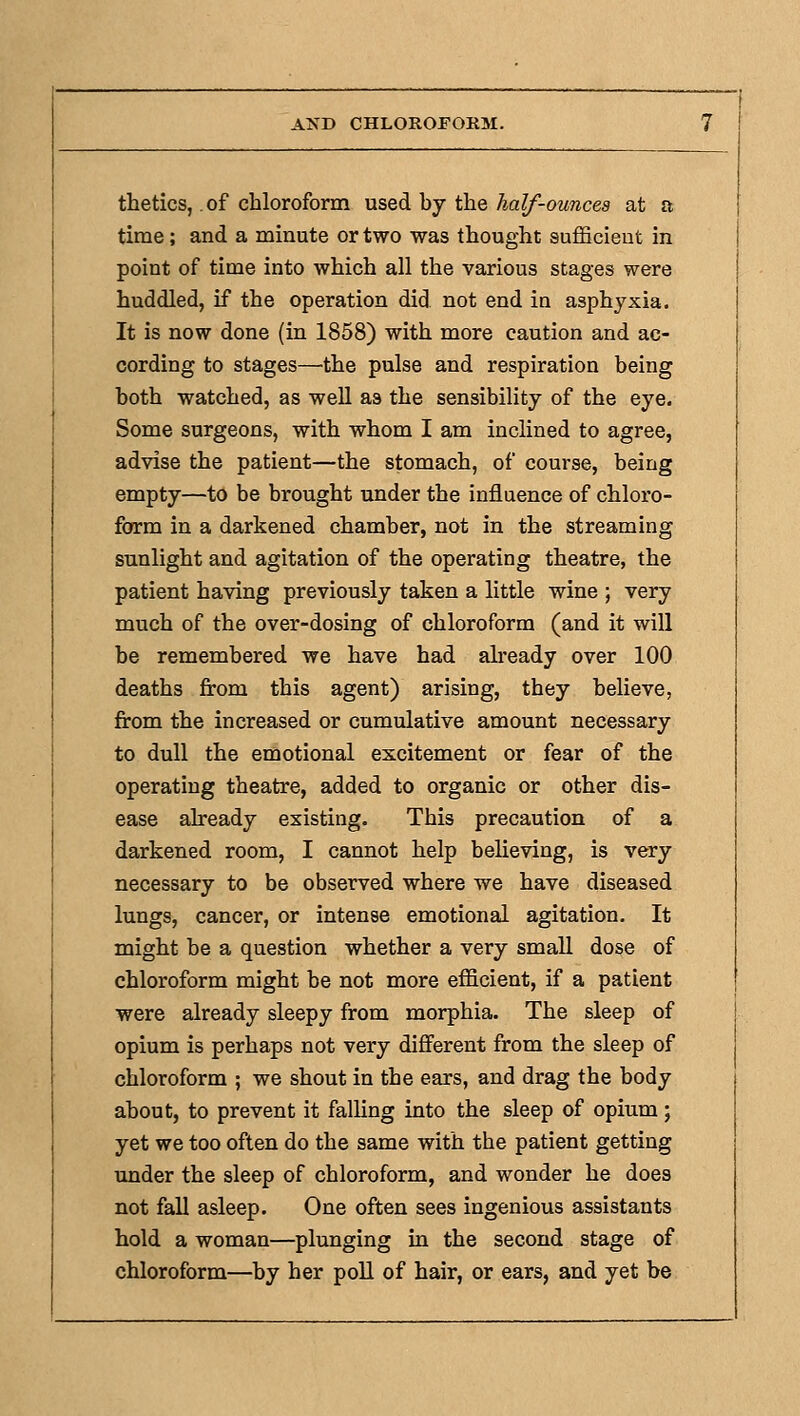 thetics, .of chloroform used by the half-ounces at a time; and a minute or two was thought sufficieut in point of time into which all the various stages were huddled, if the operation did not end in asphyxia. It is now done (in 1858) with more caution and ac- cording to stages—the pulse and respiration being both watched, as well as the sensibility of the eye. Some surgeons, with whom I am inclined to agree, advise the patient—the stomach, of course, being empty—to be brought under the influence of chloro- form in a darkened chamber, not in the streaming sunlight and agitation of the operating theatre, the patient having previously taken a little wine ; very much of the over-dosing of chloroform (and it will be remembered we have had already over 100 deaths from this agent) arising, they believe, from the increased or cumulative amount necessary to dull the emotional excitement or fear of the operating theatre, added to organic or other dis- ease already existing. This precaution of a darkened room, I cannot help believing, is very necessary to be observed where we have diseased lungs, cancer, or intense emotional agitation. It might be a question whether a very small dose of chloroform might be not more efficient, if a patient were already sleepy from morphia. The sleep of opium is perhaps not very different from the sleep of chloroform ; we shout in the ears, and drag the body about, to prevent it falKng into the sleep of opium; yet we too often do the same with the patient getting under the sleep of chloroform, and wonder he does not fall asleep. One often sees ingenious assistants hold a woman—plunging in the second stage of chloroform—by her poll of hair, or ears, and yet be