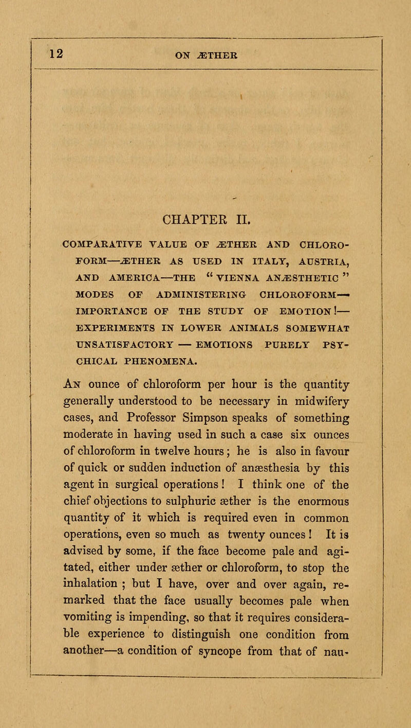 CHAPTER II. COMPARATIVE VALUE OP ^THER AND CHLORO- FORM—^THER AS USED IN ITALY, AUSTRIA, AND AMERICA—THE VIENNA ANESTHETIC MODES OF ADMINISTERING CHLOROFORM- IMPORTANCE OF THE STUDY OP EMOTION!— EXPERIMENTS IN LOWER ANIMALS SOMEWHAT UNSATISFACTORY — EMOTIONS PURELY PSY- CHICAL PHENOMENA. An ounce of chloroform per hour is the quantity generally understood to be necessary in midwifery cases, and Professor Simpson speaks of something moderate in having used in such a case six ounces of chloroform in twelve hours; he is also in favour of quick or sudden induction of anaesthesia by this agent in surgical operations! I think one of the chief objections to sulphuric aether is the enormous quantity of it which is required even in common operations, even so much as twenty ounces ! It is advised by some, if the face become pale and agi- tated, either under aether or chloroform, to stop the inhalation ; but I have, over and over again, re- marked that the face usually becomes pale when vomiting is impending, so that it requires considera- ble experience to distinguish one condition from another—a condition of syncope from that of nau«
