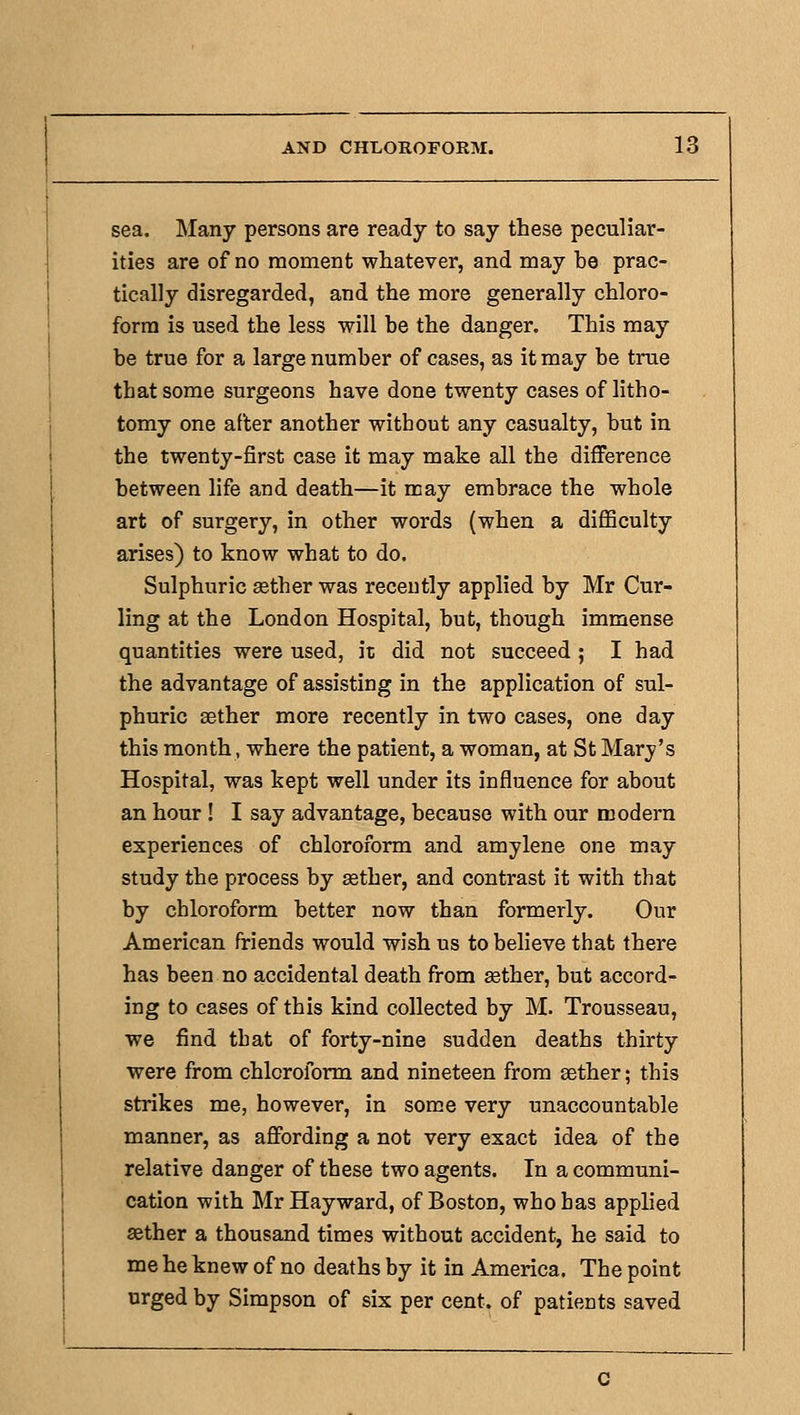 sea. Many persons are ready to say these peculiar- ities are of no moment whatever, and may be prac- tically disregarded, and the more generally chloro- form is used the less will be the danger. This may be true for a large number of cases, as it may be true that some surgeons have done twenty cases of litho- tomy one after another without any casualty, but in the twenty-first case it may make all the difference between life and death—it may embrace the whole art of surgery, in other words (when a diflSculty arises) to know what to do. Sulphuric sether was recently applied by Mr Cur- ling at the London Hospital, but, though immense quantities were used, it did not succeed ; I had the advantage of assisting in the application of sul- phuric sether more recently in two cases, one day this month, where the patient, a woman, at St Marj^'s Hospital, was kept well under its influence for about an hour ! I say advantage, because with our modern experiences of chloroform and amylene one may study the process by sether, and contrast it with that by chloroform better now than formerly. Our American friends would wish us to believe that there has been no accidental death from ffither, but accord- ing to cases of this kind collected by M. Trousseau, we find that of forty-nine sudden deaths thirty were from chloroform and nineteen from sether; this strikes me, however, in some very unaccountable manner, as affording a not very exact idea of the relative danger of these two agents. In a communi- cation with Mr Hayward, of Boston, who has applied sether a thousand times without accident, he said to me he knew of no deaths by it in America. The point urged by Simpson of six per cent, of patients saved