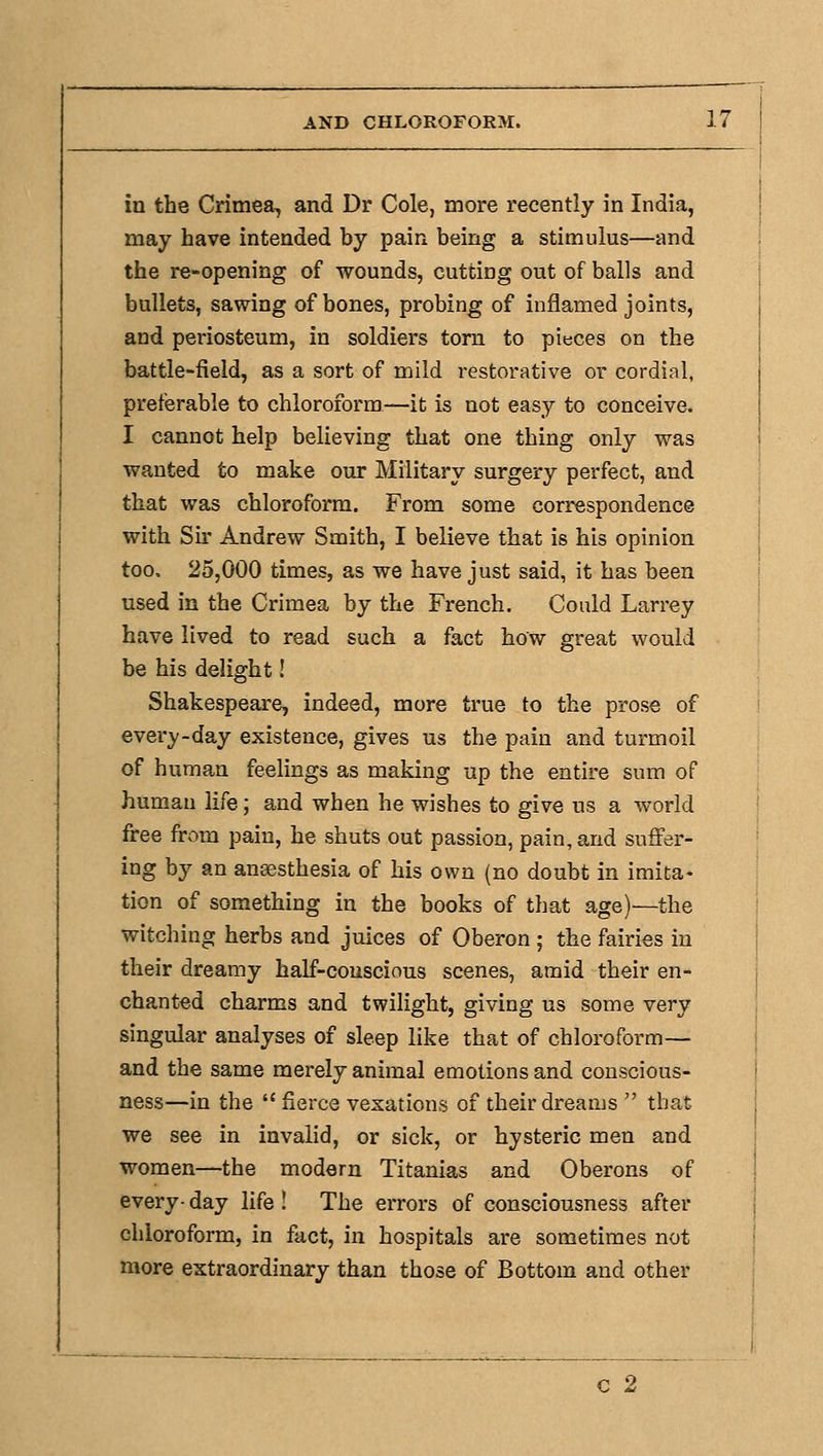 in the Crimea, and Dr Cole, more recently in India, may have intended by pain being a stimulus—and the re-opening of wounds, cutting out of balls and bullets, sawing of bones, probing of inflamed joints, and periosteum, in soldiers torn to pieces on the battle-field, as a sort of mild restorative or cordial, preferable to chloroform—it is not easy to conceive. I cannot help believing that one thing only was wanted to make our Military surgery perfect, and that was chloroform. From some correspondence with Sir Andrew Smith, I believe that is his opinion too. 25,000 times, as we have just said, it has been used in the Crimea by the French, Could Larrey have lived to read such a fact how great would be his delight! ShakespearCj indeed, more true to the prose of every-day existence, gives us the pain and turmoil of human feelings as making up the entire sum of human life; and when he wishes to give us a world free from pain, he shuts out passion, pain, and suffer- ing by an anesthesia of his own (no doubt in imita- tion of something in the books of that age)—the witching herbs and juices of Oberon ; the fairies in their dreamy half-couscious scenes, amid their en- chanted charms and twilight, giving us some very singular analyses of sleep like that of chloroform— and the same merely animal emotions and conscious- ness—in the  fierce vexations of their dreams  that we see in invalid, or sick, or hysteric men and women—the modern Titanias and Oberons of every- day life ! The errors of consciousness after chloroform, in fact, in hospitals are sometimes not more extraordinary than those of Bottom and other