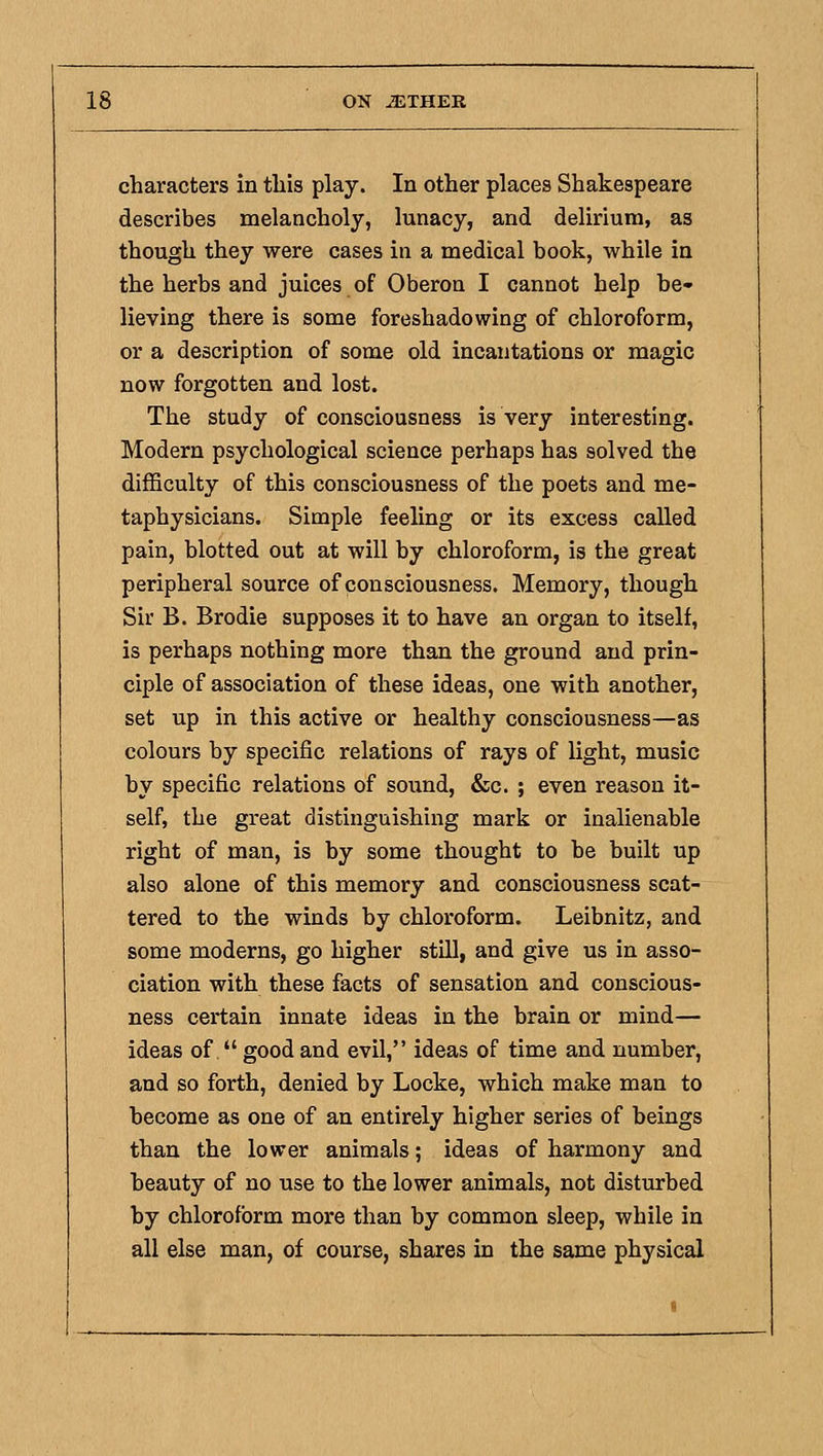characters in this play. In other places Shakespeare describes melancholy, lunacy, and delirium, as though they were cases in a medical book, while in the herbs and juices of Oberon I cannot help be- lieving there is some foreshadowing of chloroform, or a description of some old incantations or magic now forgotten and lost. The study of consciousness is very interesting. Modern psychological science perhaps has solved the difficulty of this consciousness of the poets and me- taphysicians. Simple feeling or its excess called pain, blotted out at will by chloroform, is the great peripheral source of consciousness. Memory, though Sir B. Brodie supposes it to have an organ to itself, is perhaps nothing more than the ground and prin- ciple of association of these ideas, one with another, set up in this active or healthy consciousness—as colours by specific relations of rays of light, music by specific relations of sound, &c. ; even reason it- self, the great distinguishing mark or inalienable right of man, is by some thought to be built up also alone of this memory and consciousness scat- tered to the winds by chloroform. Leibnitz, and some moderns, go higher still, and give us in asso- ciation with these facts of sensation and conscious- ness certain innate ideas in the brain or mind— ideas of  good and evil, ideas of time and number, and so forth, denied by Locke, which make man to become as one of an entirely higher series of beings than the lower animals; ideas of harmony and beauty of no use to the lower animals, not disturbed by chloroform more than by common sleep, while in all else man, of course, shares in the same physical