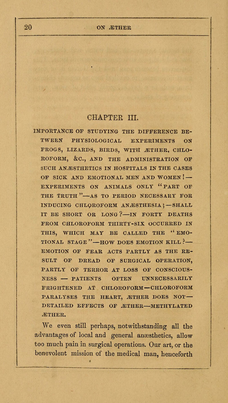 CHAPTER III. IMPORTANCE OF STtTDTING THE DlI^FERENCE BE- TWEEN PHYSIOLOGICAL EXPERIMENTS ON FROGS, LIZARDS, BIRDS, WITH ^THER, CHLO- ROFORM, &C., AND THE ADMINISTRATION OP SUCH ANESTHETICS IN HOSPITALS IN THE CASES OF SICK AND EMOTIONAL MEN AND WOMEN I — EXPERIMENTS ON ANIMALS ONLY PART OF THE Truth —as to period Necessary for INDUCING CHLQROFORM ANESTHESIA 5 —SHALL IT BE SHORT OR LONG?—IN FORTY DEATHS FROM CHLOROFORM THIRTY-SIX OCCURRED IN THIS, WHICH MAY BE CALLED THE  EMO- TIONAL STAGE—HOW DOES EMOTION KILL ?— EMOTION OF FEAR ACTS PARTLY AS THE RE- SULT OP DREAD OP SURGICAL OPERATION, PARTLY OF TERROR AT LOSS OF CONSCIOUS- NESS — PATIENTS OFTEN UNNECESSARILY FRIGHTENED AT CHLOROFORM—CHLOROFORM PARALYSES THE HEART, JETHEB DOES NOT- DETAILED EFFECTS OF ETHER—METHYLATED ETHER. We even still perhaps, notwithstanding all the advantages of local and general anaesthetics, allow too much pain in surgical operations. Our art, or the benevolent mission of the medical man, henceforth