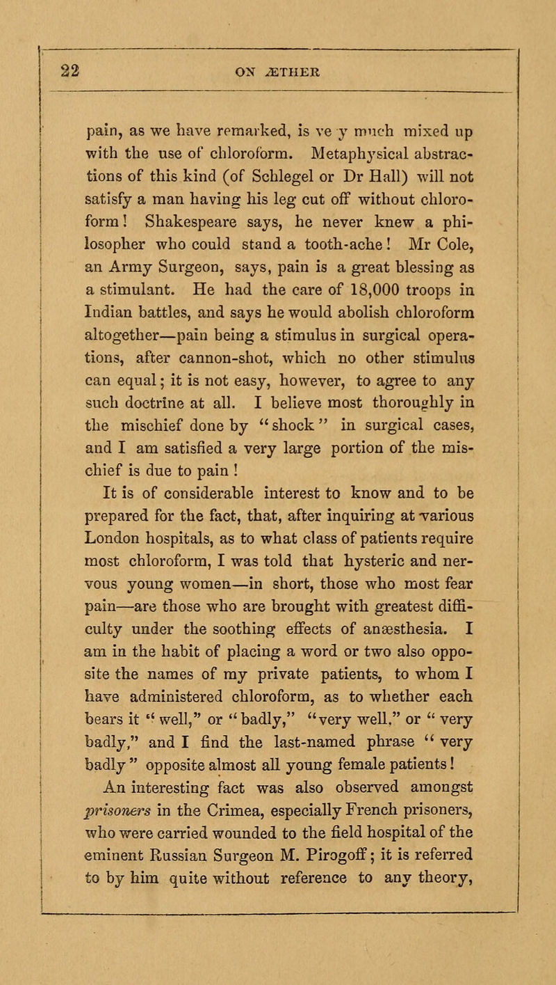 pain, as we have remarked, is ve y much mixed up with the use of chloroform. Metaphysical abstrac- tions of this kind (of Schlegel or Dr Hall) will not satisfy a man having his leg cut off without chloro- form ! Shakespeare says, he never knew a phi- losopher who could stand a tooth-ache ! Mr Cole, an Army Surgeon, says, pain is a great blessing as a stimulant. He had the care of 18,000 troops in Indian battles, and says he would abolish chloroform altogether—pain being a stimulus in surgical opera- tions, after cannon-shot, which no other stimulus can equal; it is not easy, however, to agree to any such doctrine at all. I believe most thoroughly in the mischief done by  shock in surgical cases, and I am satisfied a very large portion of the mis- chief is due to pain ! It is of considerable interest to know and to be prepared for the fact, that, after inquiring at -various London hospitals, as to what class of patients require most chloroform, I was told that hysteric and ner- vous young women—in short, those who most fear pain—are those who are brought with greatest diffi- culty under the soothing effects of anaesthesia. I am in the habit of placing a word or two also oppo- site the names of ray private patients, to whom I have administered chloroform, as to whether each bears it '■ well, or ''badly, very well, or  very badly, and I find the last-named phrase  very badly  opposite almost aU young female patients! An interesting fact was also observed amongst prisoners in the Crimea, especially French prisoners, who were carried wounded to the field hospital of the eminent Russian Surgeon M. Pirogoff; it is referred to by him quite without reference to any theory,