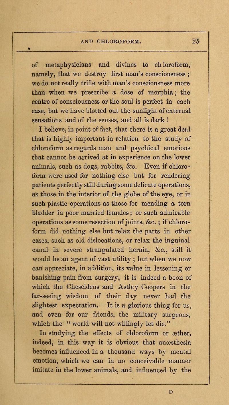 of metaphysicians and divines to chloroform, namely, that we destroy first man's consciousness ; we do not really trifle with man's consciousness more than when we prescribe a dose of morphia; the centre of consciousness or the soul is perfect in each case, but we have blotted out the sunlight of external sensations and of the senses, and all is dark! I believe, in point of fact, that there is a great deal that is highly important in relation to the study of chloroform as regards man and psychical emotions that cannot be arrived at in experience on the lower animals, such as dogs, rabbits, &c. Even if chloro- form were used for nothing else but for rendering patients perfectly still during some delicate operations, as those in the interior of the glohe of the eye, or in such plastic operations as those for mending a torn bladder in poor married females; or such admirable operations as some resection of joints, &c.; if chloro- form did nothing else but relax the parts in other cases, such as old dislocations, or relax the inguinal canal in severe strangulated hernia, &c., still it would be an agent of vast utility ; but when we now can appreciate, in addition, its value in lessening or banishing pain from surgery, it is indeed a boon of which the Cheseldens and Astley Coopers in the far-seeing wisdom of their day never had the slightest expectation. It is a glorious thing for us, and even for our friends, the military surgeons, which the world will not willingly let die. In studying the effects of chloroform or aether, indeed, in this way it is obvious that aneesthesia becomes influenced in a thousand ways by mental emotion, which we can in no conceivable manner imitate in the lower animals, and influenced by the