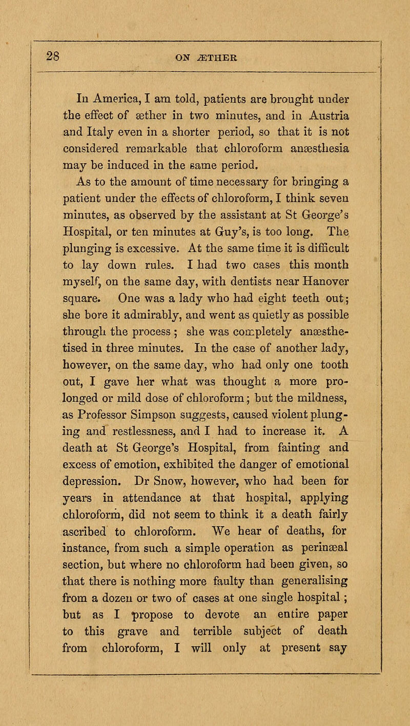 In America, I am told, patients are brought under the effect of sether in two minutes, and in Austria and Italy even in a shorter period, so that it is not considered remarkable that chloroform anaesthesia may be induced in the same period. As to the amount of time necessary for bringing a patient under the effects of chloroform, I think seven minutes, as observed by the assistant at St George's Hospital, or ten minutes at Guy's, is too long. The plunging is excessive. At the same time it is difficult to lay down rules. I had two cases this month myself, on the same day, with dentists near Hanover square. One was a lady who had eight teeth out; she bore it admirably, and went as quietly as possible through the process ; she was con^pletely ansesthe- tised in three minutes. In the case of another lady, however, on the same day, who had only one tooth out, I gave her what was thought a more pro- longed or mild dose of chloroform; but the mildness, as Professor Simpson suggests, caused violent plung- ing and restlessness, and I had to increase it. A death at St George's Hospital, from fainting and excess of emotion, exhibited the danger of emotional depression. Dr Snow, however, who had been for years in attendance at that hospital, applying chloroforrn, did not seem to think it a death fairly ascribed to chloroform. We hear of deaths, for instance, from such a simple operation as perinseal section, but where no chloroform had been given, so that there is nothing more faulty than generalising from a dozen or two of cases at one single hospital; but as I propose to devote an entire paper to this grave and terrible subject of death from chloroform, I will only at present say