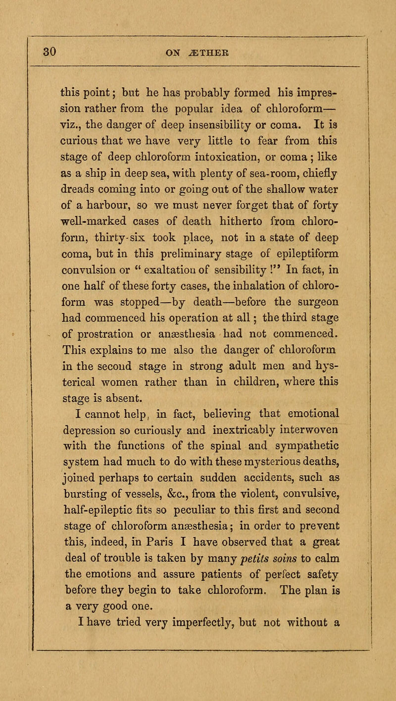 this point; but he has probably formed his impres- sion rather from the popular idea of chloroform— viz., the danger of deep insensibility or coma. It is curious that we have very little to fear from this stage of deep chloroform intoxication, or coma ; like as a ship in deep sea, with plenty of sea-room, chiefly dreads coming into or going out of the shallow water of a harbour, so we must never forget that of forty well-marked cases of death hitherto from chloro- form, thirty-six took place, not in a state of deep coma, but in this preliminary stage of epileptiform convulsion or exaltation of sensibility ! In fact, in one half of these forty cases, the inhalation of chloro- form was stopped—by death—before the surgeon had commenced his operation at all; the third stage of prostration or anesthesia had not commenced. This explains to me also the danger of chloroform in the second stage in strong adult men and hys- terical women rather than in children, where this stage is absent. I cannot help, in fact, believing that emotional depression so curiously and inextricably interwoven with the functions of the spinal and sympathetic system had much to do with these mysterious deaths, joined perhaps to certain sudden accidents, such as bursting of vessels, &c., from the violent, convulsive, half-epileptic fits so peculiar to this first and second stage of chloroform anaesthesia; in order to prevent this, indeed, in Paris I have observed that a great deal of trouble is taken by many petits soins to calm the emotions and assure patients of perfect safety before they begin to take chloroform. The plan is a very good one. I have tried very imperfectly, but not without a