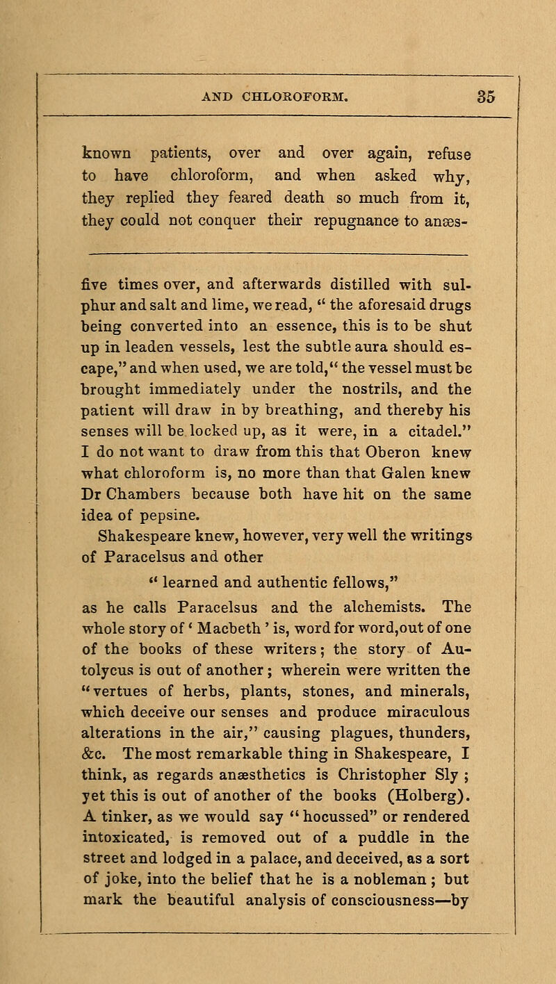 known patients, over and over again, refuse to have chloroform, and when asked why, they replied they feared death so much from it, they could not conquer their repugnance to anses- five times over, and afterwards distilled with sul- phur and salt and lime, we read,  the aforesaid drugs being converted into an essence, this is to be shut up in leaden vessels, lest the subtle aura should es- cape, and when used, we are told, the vessel must be brought immediately under the nostrils, and the patient will draw in by breathing, and thereby his senses will be locked up, as it were, in a citadel. I do not want to draw from this that Oberon knew what chloroform is, no more than that Galen knew Dr Chambers because both have hit on the same idea of pepsine. Shakespeare knew, however, very well the writings of Paracelsus and other  learned and authentic fellows, as he calls Paracelsus and the alchemists. The whole story of' Macbeth ' is, word for word,out of one of the books of these writers; the story of Au- tolycus is out of another; wherein were written the vertues of herbs, plants, stones, and minerals, which deceive our senses and produce miraculous alterations in the air, causing plagues, thunders, &c. The most remarkable thing in Shakespeare, I think, as regards anaesthetics is Christopher Sly ; yet this is out of another of the books (Holberg). A tinker, as we would say  hocussed or rendered intoxicated, is removed out of a puddle in the street and lodged in a palace, and deceived, as a sort of joke, into the belief that he is a nobleman ; but mark the beautiful analysis of consciousness—by