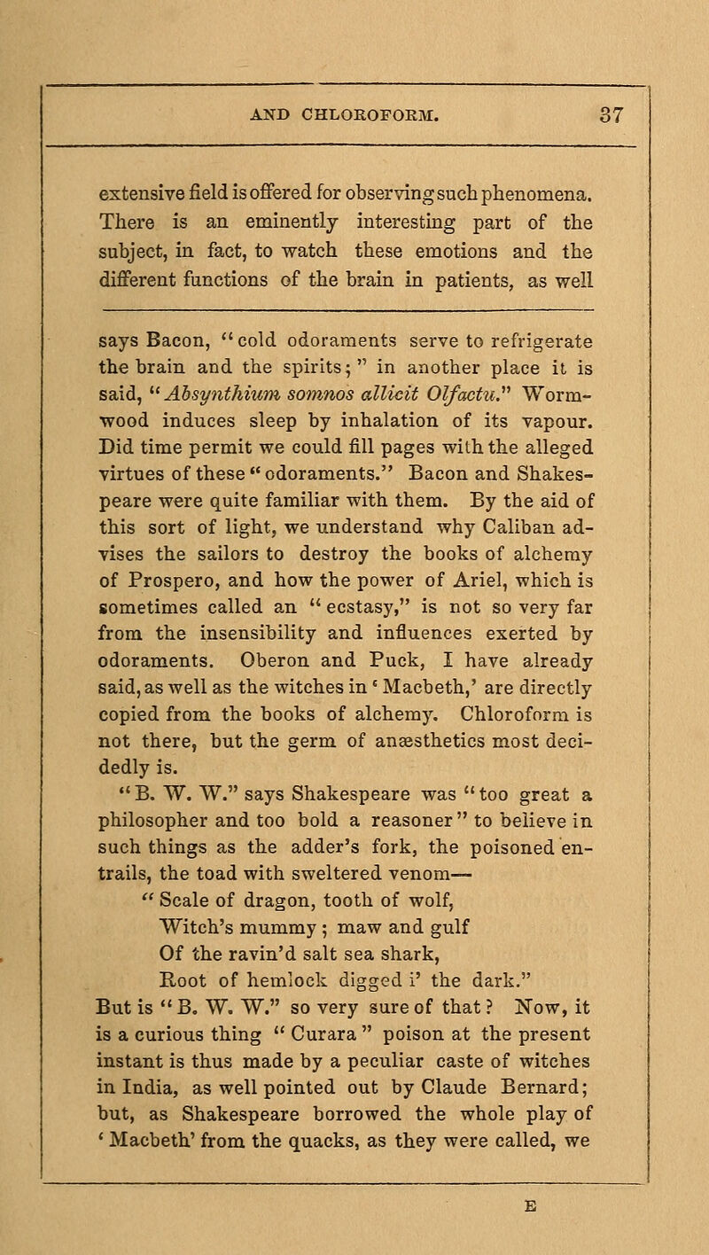 extensive field is offered for observing such phenomena. There is an eminently interesting part of the subject, in fact, to watch these emotions and the different functions of the brain in patients, as well says Bacon, cold odoraments serve to refrigerate the brain and the spirits; in another place ii is said, '■^ Absynthium somnos allicit Olfactii. Worm- wood induces sleep by inhalation of its vapour. Did time permit we could fill pages with the alleged virtues of these  odoraments. Bacon and Shakes- peare were quite familiar with them. By the aid of this sort of light, we understand why Caliban ad- vises the sailors to destroy the books of alchemy of Prospero, and how the power of Ariel, which is sometimes called an  ecstasy, is not so very far from the insensibility and influences exerted by odoraments, Oberon and Puck, I have already said, as well as the witches in ' Macbeth,' are directly copied from the books of alchemy. Chloroform is not there, but the germ of anaesthetics most deci- dedly is. B. W. W. says Shakespeare was too great a philosopher and too bold a reasoner to believe in such things as the adder's fork, the poisoned en- trails, the toad with sweltered venom—  Scale of dragon, tooth of wolf, Witch's mummy ; maw and gulf Of the ravin'd salt sea shark. Root of hemlock digged i' the dark. But is  B. W. W. so very sure of that ? Now, it is a curious thing  Curara  poison at the present instant is thus made by a peculiar caste of witches in India, as well pointed out by Claude Bernard; but, as Shakespeare borrowed the whole play of ' Macbeth' from the quacks, as they were called, we