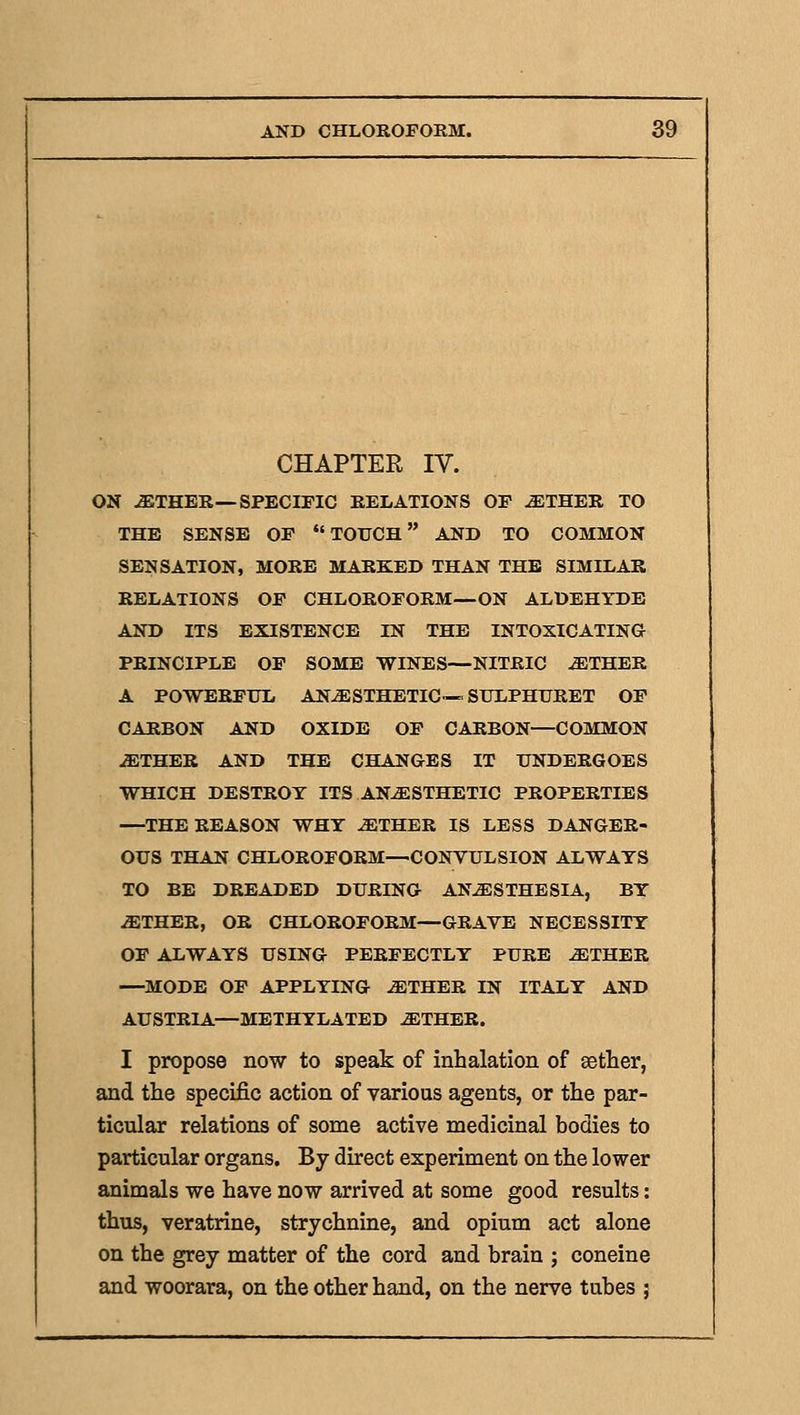 CHAPTER IV. ON ^THER—SPECIFIC RELATIONS OF -ETHER TO THE SENSE OF *'TOUCH AND TO COMMON SENSATION, MORE MARKED THAN THE SIMILAR RELATIONS OF CHLOROFORM—ON ALDEHYDE AND ITS EXISTENCE IN THE INTOXICATING PRINCIPLE OF SOME WINES—NITRIC -ETHER A POWERFUL ANESTHETIC—SULPHURET OF CARBON AND OXIDE OF CARBON—COMMON ETHER AND THE CHANGES IT UNDERGOES WHICH DESTROY ITS ANESTHETIC PROPERTIES —THE REASON WHY ETHER IS LESS DANGER- OUS THAN CHLOROFORM—CONVULSION ALWAYS TO BE DREADED DURING ANESTHESIA, BY ETHER, OR CHLOROFORM—GRAVE NECESSITY OF ALWAYS USING PERFECTLY PURE ETHER —MODE OF APPLYING ETHER IN ITALY AND AUSTRIA—METHYLATED ETHER. I propose now to speak of inhalation of setter, and the specific action of various agents, or the par- ticular relations of some active medicinal bodies to particular organs. By direct experiment on the lower animals we have now arrived at some good results: thus, veratrine, strychnine, and opium act alone on the grey matter of the cord and brain ; coneine and woorara, on the other hand, on the nerve tubes ;