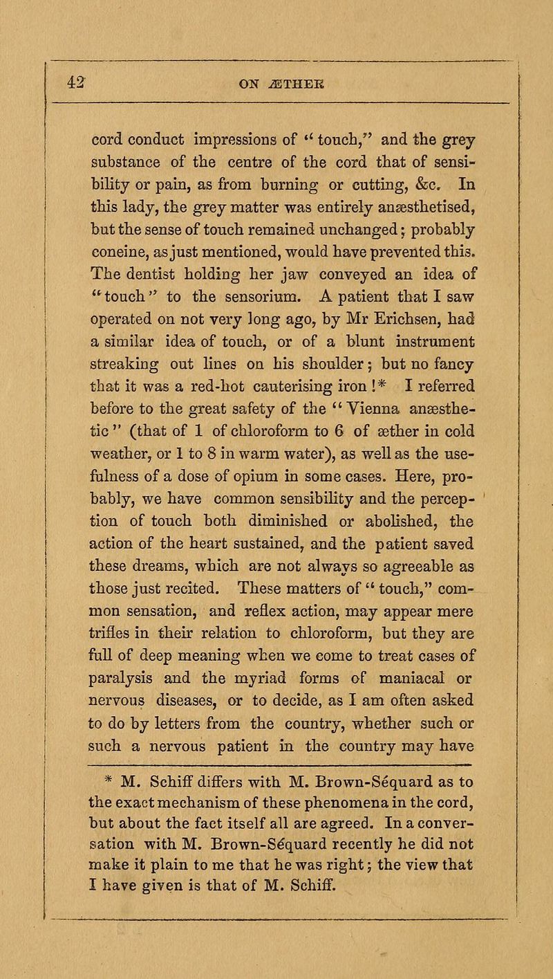 cord conduct impressions of '' touch, and the grey substance of the centre of the cord that of sensi- bility or pain, as from burning or cutting, &c. In this lady, the grey matter was entirely anaesthetised, but the sense of touch remained unchanged; probably coneine, as just mentioned, would have prevented this. The dentist holding her jaw conveyed an idea of touch to the sensorium. A patient that I saw operated on not very long ago, by Mr Erichsen, had a similar idea of touch, or of a blunt instrument streaking out lines on his shoulder; but no fancy that it was a red-hot cauterising iron !* I referred before to the great safety of the Vienna anaesthe- tic (that of 1 of chloroform to 6 of aether in cold weather, or 1 to 8 in warm water), as well as the use- fulness of a dose of opium in some cases. Here, pro- bably, we have common sensibility and the percep- tion of touch both diminished or abolished, the action of the heart sustained, and the patient saved these dreams, which are not always so agreeable as those just recited. These matters of touch, com- mon sensation, and reflex action, may appear mere trifles in their relation to chloroform, but they are fuU of deep meaning when we come to treat cases of paralysis and the myriad forms of maniacal or nervous diseases, or to decide, as I am often asked to do by letters from the country, whether such or such a nervous patient in the country may have * M. Schiff differs with M. Brown-Sequard as to the exact mechanism of these phenomena in the cord, but about the fact itself all are agreed. In a conver- sation with M. Brown-Sdquard recently he did not make it plain to me that he was right; the view that I have given is that of M. Schiff.