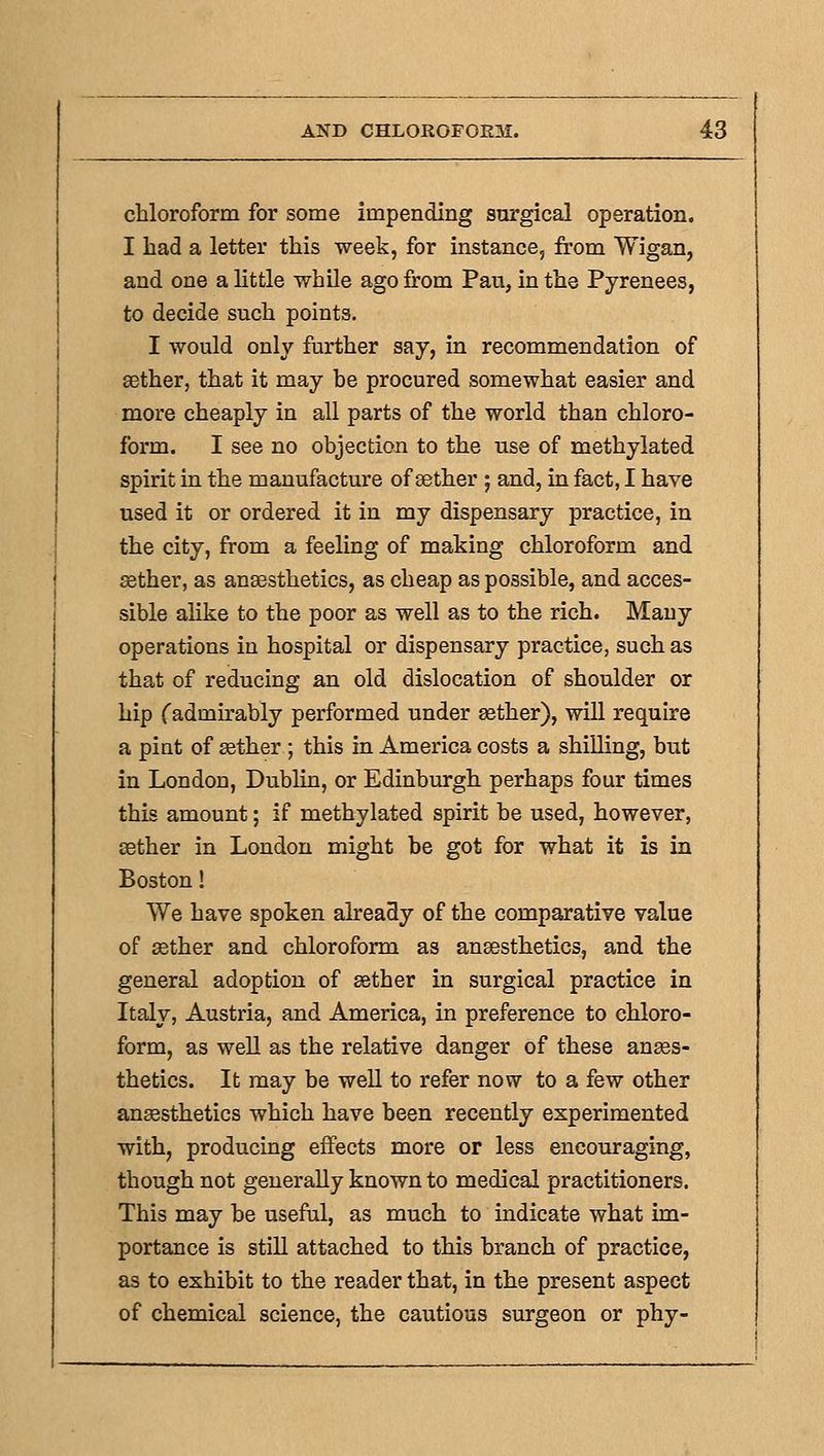 chloroform for some impending surgical operation. I had a letter this week, for instance, from Wigan, and one a little while ago from Pau, in the Pyrenees, to decide such points. I would only further say, in recommendation of aether, that it may he procured somewhat easier and more cheaply in all parts of the world than chloro- form. I see no objection to the use of methylated spirit in the manufacture of sether 5 and, in fact, I have used it or ordered it in my dispensary practice, in the city, from a feeling of making chloroform and sether, as anaesthetics, as cheap as possible, and acces- sible ahke to the poor as well as to the rich. Many operations in hospital or dispensary practice, such as that of reducing an old dislocation of shoulder or hip Cadmirably performed under aether), will require a pint of ffither ; this in America costs a shilling, but in London, Dublin, or Edinburgh perhaps four times this amount; if methylated spirit be used, however, aether in London might be got for what it is in Boston! We have spoken already of the comparative value of ffither and chloroform as anaesthetics, and the general adoption of asther in surgical practice in Italy, Austria, and America, in preference to chloro- form, as well as the relative danger of these anaes- thetics. It may be well to refer now to a few other anaesthetics which have been recently experimented with, producing effects more or less encouraging, though not generally known to medical practitioners. This may be useful, as much to indicate what im- portance is still attached to this branch of practice, as to exhibit to the reader that, in the present aspect of chemical science, the cautious surgeon or phy-