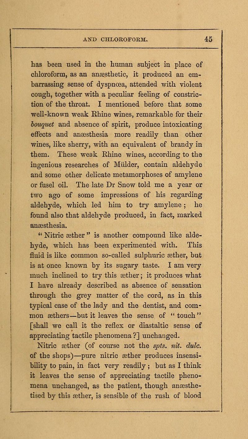 has been used in the human subject in place of chloroform, as an aneesthetic, it produced an em- barrassing sense of dyspnoea, attended with violent cough, together with a peculiar feeling of constric- tion of the throat. I mentioned before that some well-known weak Ehine wines, remarkable for their bouquet and absence of spirit, produce intoxicating effects and anaesthesia more readily than other wines, like sherry, with an equivalent of brandy in them. These weak Rhine wines, according to the ingenious researches of Miilder, contain aldehyde and some other delicate metamorphoses of amylene or fusel oil. The late Dr Snow told me a year or two ago of some impressions of his regarding aldehyde, which led him to try amylene; he found also that aldehyde produced, in fact, marked ansesthesia.  Nitric gether  is another compound like alde- hyde, which has been experimented with. This fluid is like common so-called sulphuric sether, but is at once known by its sugary taste. I am very much inclined to try this aether; it produces what I have already described as absence of sensation through the grey matter of the cord, as in this typical case of the lady and the dentist, and com- mon sethers—but it leaves the sense of touch [shall we call it the reflex or diastaltic sense of appreciating tactile phenomena ?] unchanged. Nitric aether (of course not the spts. nit. dulc. of the shops)—pure nitric gether produces insensi- bility to pain, in fact very readily ; but as I think it leaves the sense of appreciating tactile pheno- mena unchanged, as the patient, though ansesthe- tised by this aether, is sensible of the rush of blood