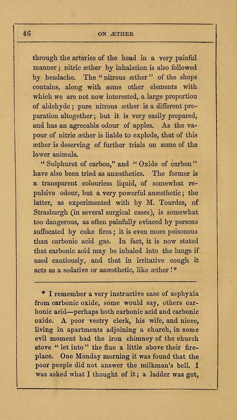 througli the arteries of the head in a very painful manner ; nitric ^ther by inhalation is also followed by headache. The  nitrous ^ther  of the shops contains, along with some other elements with which we are not now interested, a large proportion of aldehyde ; pure nitrous aether is a different pre- paration altogether; but it is very easily prepared, and has an agreeable odour of apples. As the va- pour of nitric aether is liable to explode, that of this setter is deserving of further trials on some of the lower animals.  Sulphuret of carbon, and  Oxide of carbon have also been tried as ansesthetics. The former is a transparent colourless liquid, of somewhat re- pulsive odour, but a very powerful ansesthetic; the latter, as experimented with by M. Tourdes, of Strasburgh (in several surgical cases), is somewhat too dangerous, as often painfully evinced by persons suffocated by coke fires; it is even more poisonous than carbonic acid gas. In fact, it is now stated that carbonic acid may be inhaled into the lungs if used cautiously, and that in irritative cough it acts as a sedative or anaesthetic, like asther I* * I remember a very instructive case of asphyxia from carbonic oxide, some would say, others car- bonic acid—perhaps both carbonic acid and carbonic oxide. A poor vestry clerk, his wife, and niece, living in apartments adjoining a church, in some evil moment had the iron chimney of the church stove  let into  the flue a little above their fire- place. One Monday morning it was found that the poor people did not answer the milkman's bell. I was asked what I thought of it; a ladder was got,