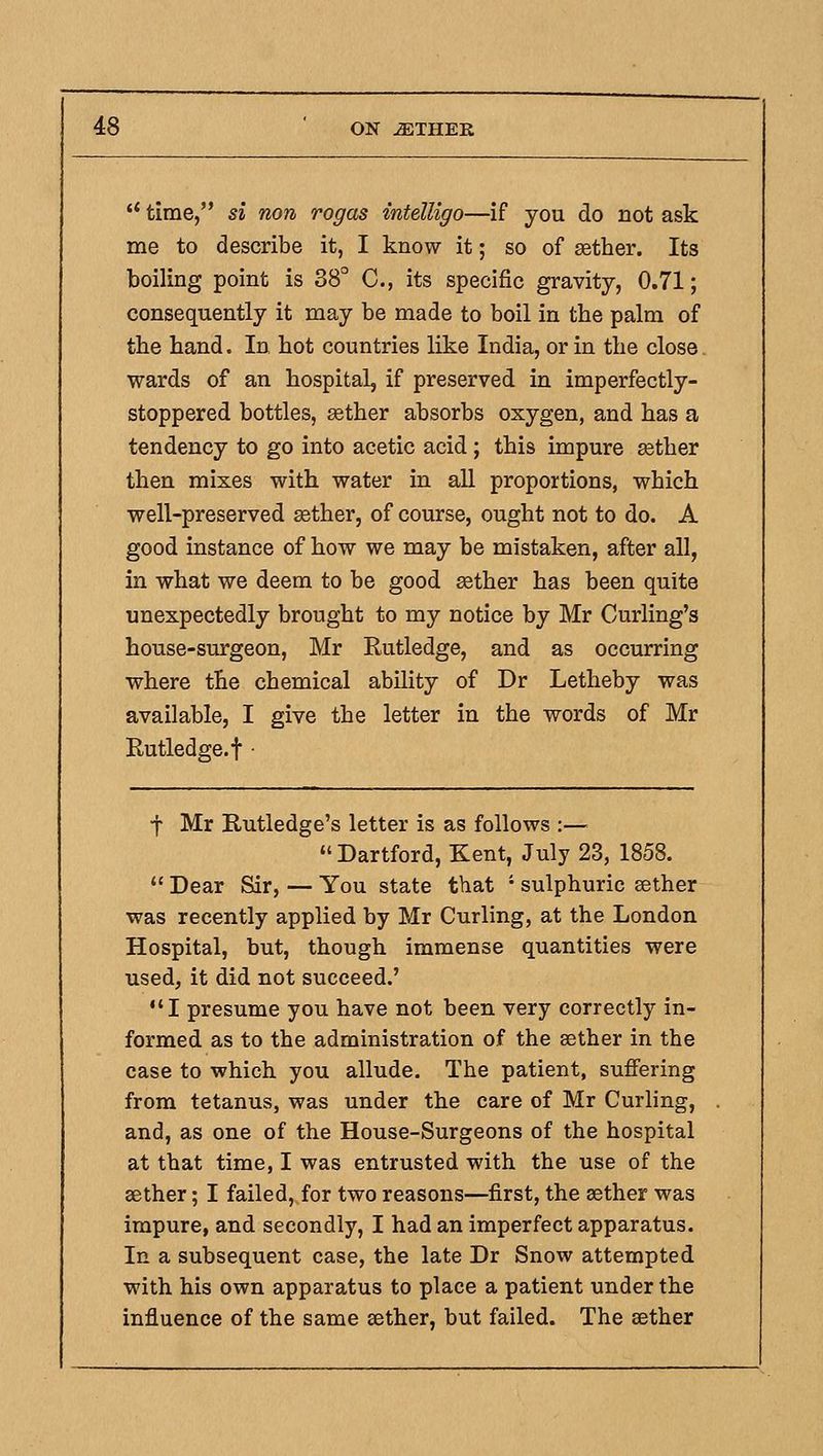 time, si non rogas intelligo—if you do not ask me to describe it, I know it; so of sether. Its boiling point is 38° C, its specific gravity, 0.71; consequently it may be made to boil in the palm of the hand. In hot countries like India, or in the close wards of an hospital, if preserved in imperfectly- stoppered bottles, «ther absorbs oxygen, and has a tendency to go into acetic acid ; this impure asther then mixes with water in all proportions, which well-preserved sether, of course, ought not to do. A good instance of how we may be mistaken, after all, in what we deem to be good sether has been quite unexpectedly brought to my notice by Mr Curling's house-surgeon, Mr Eutledge, and as occurring where the chemical ability of Dr Letheby was available, I give the letter in the words of Mr Rutledge.t • t Mr Rutledge's letter is as follows :— Dartford, Kent, July 23, 1858. Dear Sir, — You state tliat ' sulphuric aether was recently applied by Mr Curling, at the London Hospital, but, though immense quantities were used, it did not succeed.' I presume you have not been very correctly in- formed as to the administration of the sether in the case to which you allude. The patient, suffering from tetanus, was under the care of Mr Curling, and, as one of the House-Surgeons of the hospital at that time, I was entrusted with the use of the aether; I failed, for two reasons—first, the sether was impure, and secondly, I had an imperfect apparatus. In a subsequent case, the late Dr Snow attempted with his own apparatus to place a patient under the influence of the same sether, but failed. The sether