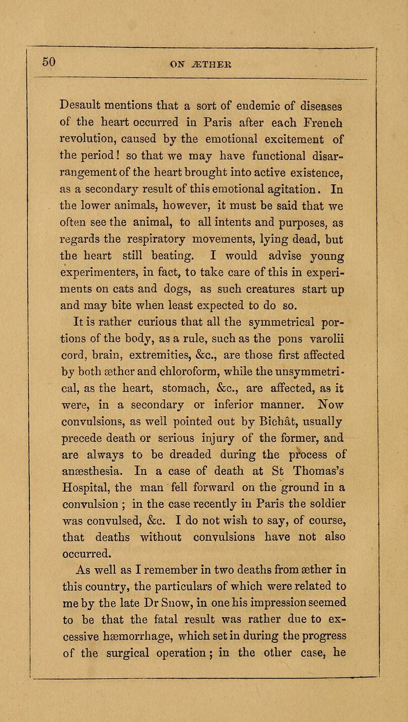 Desault mentions that a sort of endemic of diseases of the heart occurred in Paris after each French revolution, caused by the emotional excitement of the period! so that we may have functional disar- rangement of the heart brought into active existence, as a secondary result of this emotional agitation. In the lower animals, however, it must be said that we often see the animal, to all intents and purposes, as regards the respiratory movements, lying dead, but the heart still beating. I would advise young experimenters, in fact, to take care of this in experi- ments on cats and dogs, as such creatures start up and may bite when least expected to do so. It is rather curious that all the symmetrical por- tions of the body, as a rule, such as the pons varolii cord, brain, extremities, &c., are those first affected by both sethor and chloroform, while the unsymmetri- cal, as the heart, stomach, &c., are affected, as it were, in a secondary or inferior manner. Now convulsions, as well pointed out by Bichat, usually precede death or serious injury of the former, and are always to be dreaded during the process of anaesthesia. In a case of death at St Thomas's Hospital, the man fell forward on the ground in a convulsion ; in the case recently in Paris the soldier was convulsed, &c. I do not wish to say, of course, that deaths without convulsions have not also occurred. As well as I remember in two deaths from aether in this country, the particulars of which were related to me by the late Dr Snow, in one his impression seemed to be that the fatal result was rather due to ex- cessive haemorrhage, which set in during the progress of the surgical operation; in the other case, he
