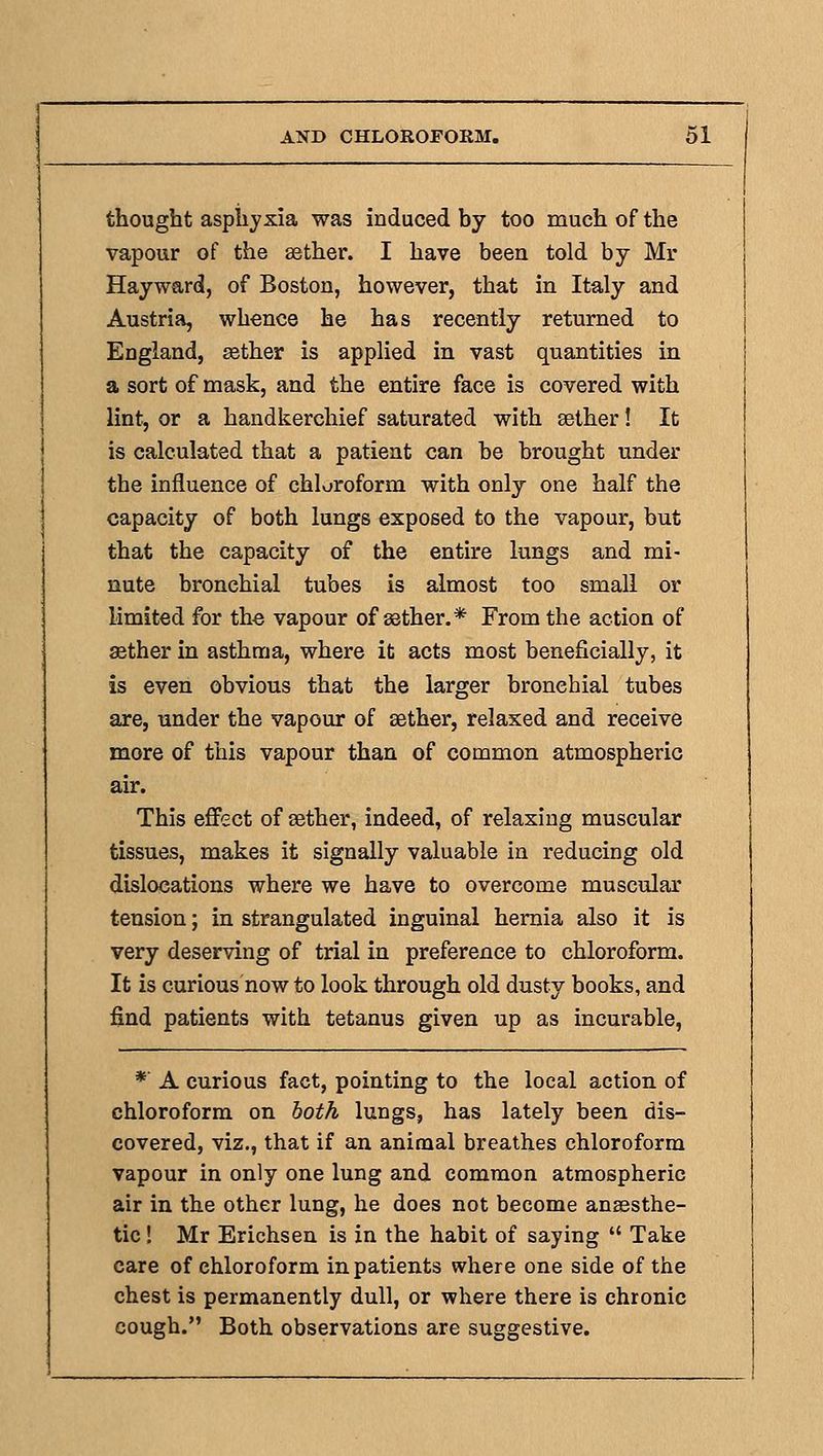 thougbt aspiiyxia was induced by too much of the vapour of the asther. I have been told by Mr Hayward, of Boston, however, that in Italy and Austria, whence he has recently returned to England, sether is applied in vast quantities in a sort of mask, and the entire face is covered with lint, or a handkerchief saturated with sether! It is calculated that a patient can be brought under the influence of chloroform with only one half the capacity of both lungs exposed to the vapour, but that the capacity of the entire lungs and mi- nute bronchial tubes is almost too small or limited for the vapour of aether.* From the action of aether in asthma, where it acts most beneficially, it is even obvious that the larger bronchial tubes are, under the vapour of sether, relaxed and receive more of this vapour than of common atmospheric air. This effect of sether, indeed, of relaxing muscular tissues, makes it signally valuable in reducing old dislocations where we have to overcome muscular tension; in strangulated inguinal hernia also it is very deserving of trial in preference to chloroform. It is curious now to look through old dusty books, and find patients with tetanus given up as incurable, * A curious fact, pointing to the local action of chloroform on both lungs, has lately been dis- covered, viz., that if an animal breathes chloroform vapour in only one lung and common atmospheric air in the other lung, he does not become anaesthe- tic ! Mr Erichsen is in the habit of saying  Take care of chloroform inpatients where one side of the chest is permanently dull, or where there is chronic cough. Both observations are suggestive.