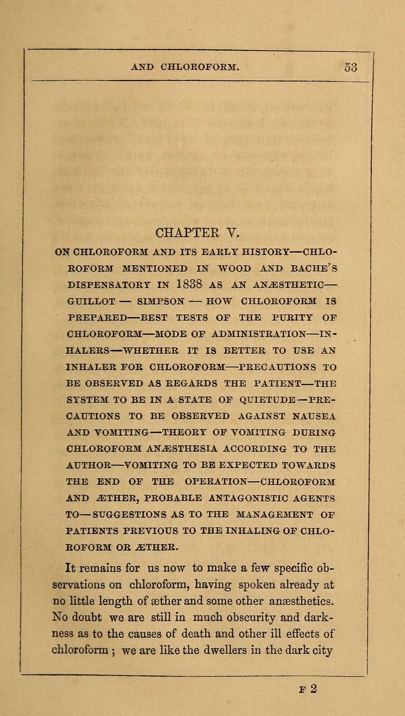 CHAPTER V. ON CHLOKOFORM AND ITS EAKLT HISTORY—CHLO- ROFORM MENTIONED IN WOOD AND BACHE'S DISPENSATORY IN 1838 AS AN ANESTHETIC— GUILLOT — SIMPSON — HOW CHLOROFORM IS PREPARED—BEST TESTS OF THE PURITY OF CHLOROFORM—MODE OF ADMINISTRATION—IN- HALERS—WHETHER IT IS BETTER TO USE AN INHALER FOR CHLOROFORM—PRECAUTIONS TO BE OBSERVED AS REGARDS THE PATIENT—THE SYSTEM TO BE IN A STATE OF QUIETUDE—PRE- CAUTIONS TO BE OBSERVED AGAINST NAUSEA AND VOMITING—THEORY OP VOMITING DURING CHLOROFORM ANESTHESIA ACCORDING TO THE AUTHOR—VOMITING TO BE EXPECTED TOWARDS THE END OF THE OPERATION—CHLOROFORM AND ETHER, PROBABLE ANTAGONISTIC AGENTS TO— SUGGESTIONS AS TO THE MANAGEMENT OP PATIENTS PREVIOUS TO THE INHALING OF CHLO- ROFORM OR ETHER. It remains for us now to make a few specific ob- servations on chloroform, having spoken already at no little length of aether and some other anaesthetics. No doubt we are still in much obscurity and dark- ness as to the causes of death and other ill efi^ects of chloroform ; we are like the dwellers in the dark city f2
