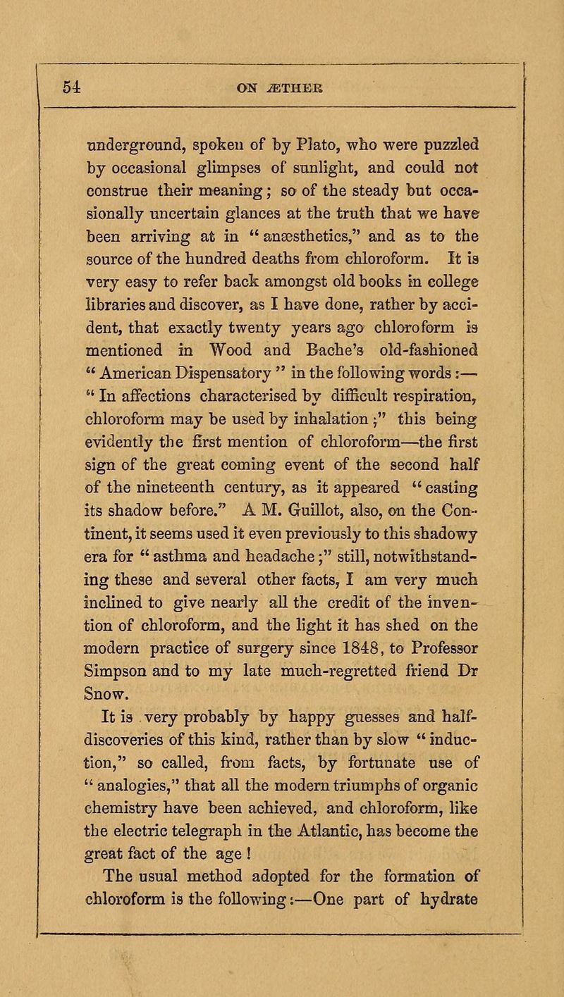 tinderground, spoken of by Plato, who were puzzled by occasional glimpses of sunlight, and could not construe their meaning; so of the steady but occa- sionally uncertain glances at the truth that we have been arriving at in  anaesthetics, and as to the source of the hundred deaths from chloroform. It is very easy to refer back amongst old books in college libraries and discover, as I have done, rather by acci- dent, that exactly twenty years ago chloroform is mentioned in Wood and Bache's old-fashioned  American Dispensatory  in the following words:—  In affections characterised by difficult respiration, chloroform may be used by inhalation j this being evidently the first mention of chloroform—the first sign of the great coming event of the second half of the nineteenth century, as it appeared  casting its shadow before. A M. Guillot, also, on the Con- tinent, it seems used it even previously to this shadowy era for  asthma and headache; still, notwithstand- ing these and several other facts, I am very much inclined to give nearly all the credit of the inven- tion of chloroform, and the light it has shed on the modern practice of surgery since 1848, to Professor Simpson and to my late much-regretted friend Dr Snow. It is very probably by happy giiesses and half- discoveries of this kind, rather than by slow  induc- tion, so called, from facts, by fortunate use of  analogies, that all the modem triumphs of organic chemistry have been achieved, and chloroform, like the electric telegraph in the Atlantic, has become the great fact of the age ! The usual method adopted for the formation of chloroform is the following i—One part of hydrate