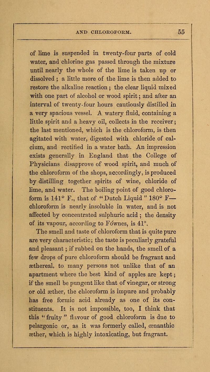 of lime is suspended in twenty-four parts of cold water, and chlorine gas passed through the mixture until nearly the whole of the lime is taken up or dissolved ; a little more of the lime is then added to restore the alkaline reaction; the clear liquid mixed with one part of alcohol or wood spirit; and after an interval of twenty-four hours cautiously distilled in a very spacious vessel. A. watery fluid, containing a little spirit and a heavy oil, collects in the receiver; the last mentioned, which is the chloroform, is then agitated with water, digested with chloride of cal- cium, and rectified in a water hath. An impression exists generally in England that the College of Physicians disapprove of wood spirit, and much of the chloroform of the shops, accordingly, is produced by distilling together spirits of wine, chloride of lime, and water. The boiling point of good chloro- form is 141° F., that of Dutch Liquid  ISO'' F— chloroform is nearly insoluble in water, and is not afifected by concentrated sulphuric acid ; the density of its vapour, according to Fownes, is 41°. The smell and taste of chloroform that is quite pure are very characteristic; the taste is pecuharly grateful and pleasant j if rubbed on the hands, the smell of a few drops of pure chloroform should be fragrant and eethereal, to many persons not unlike that of an apartment where the best kind of apples are kept; if the smell be pungent like that of vinegar, or strong or old ffither, the chloroform is impure and probably has free formic acid already as one of its con- stituents. It is not impossible, too, I think that this  fruity  flavour of good chloroform is due to pelargonic or, as it was formerly called, oenanthic aether, which is highly intoxicating, but fragrant.