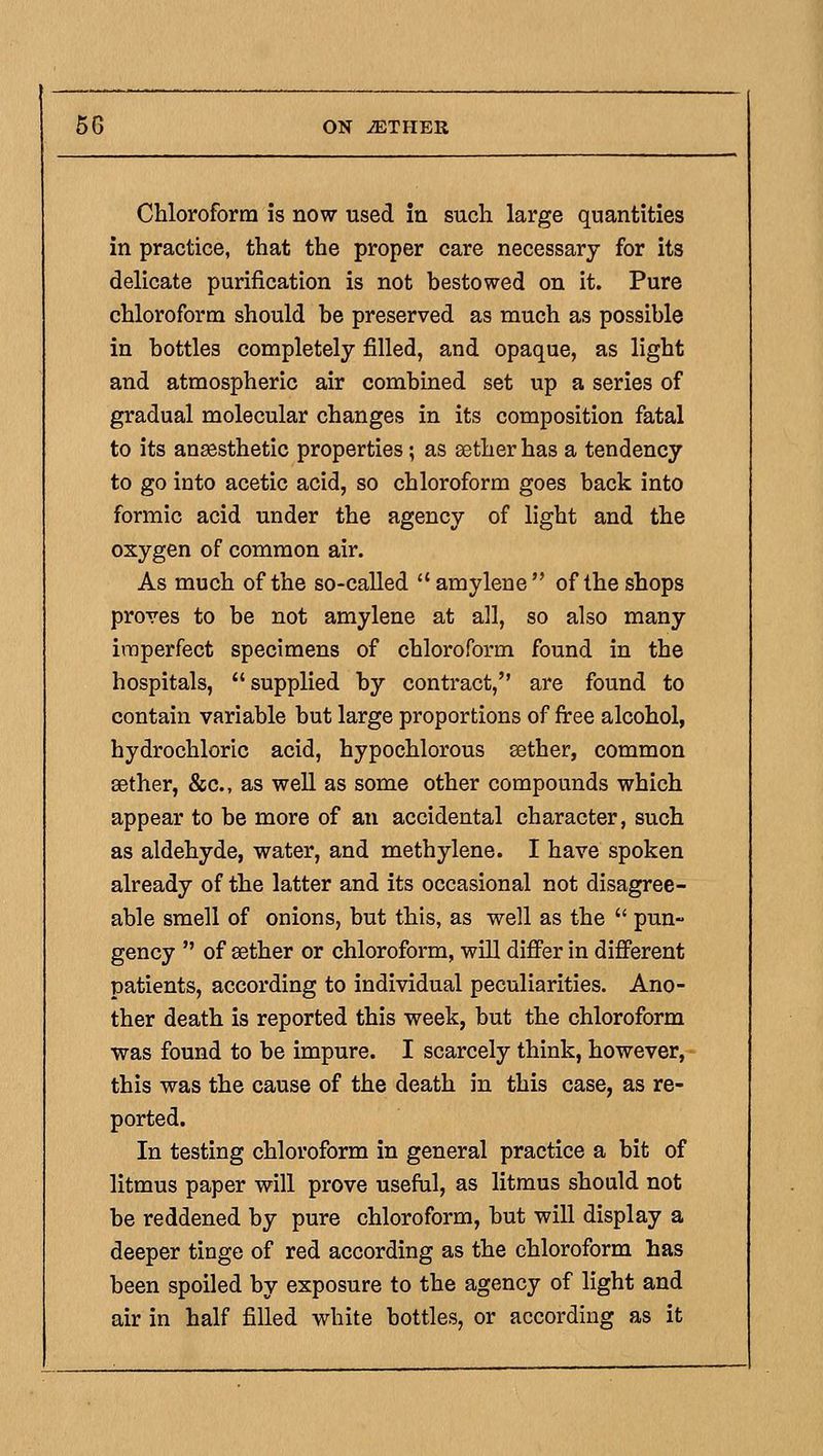 Chloroform is now used in such large quantities in practice, that the proper care necessary for its delicate purification is not hestowed on it. Pure chloroform should he preserved as much as possible in bottles completely filled, and opaque, as light and atmospheric air combined set up a series of gradual molecular changes in its composition fatal to its ansesthetic properties; as sether has a tendency to go into acetic acid, so chloroform goes back into formic acid under the agency of light and the oxygen of common air. As much of the so-called  amylene of the shops proves to be not amylene at all, so also many imperfect specimens of chloroform found in the hospitals, supplied by contract, are found to contain variable but large proportions of firee alcohol, hydrochloric acid, hypochlorous sether, common aether, &c., as weU as some other compounds which appear to be more of an accidental character, such as aldehyde, water, and methylene. I have spoken already of the latter and its occasional not disagree- able smell of onions, but this, as well as the  pun- gency  of sether or chloroform, will differ in different patients, according to individual peculiarities. Ano- ther death is reported this week, but the chloroform was found to be impure. I scarcely think, however, this was the cause of the death in this case, as re- ported. In testing chloroform in general practice a bit of litmus paper will prove usefal, as litmus should not be reddened by pure chloroform, but will display a deeper tinge of red according as the chloroform has been spoiled by exposure to the agency of light and air in half filled white bottles, or according as it