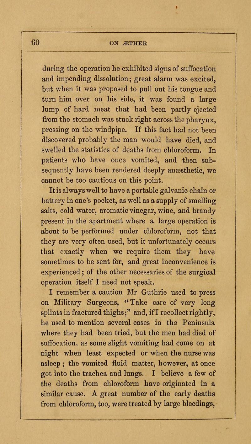 during the operation he exhibited signs of suffocation and impending dissolution; great alarm was excited, but when it was proposed to pull out his tongue and turn him over on his side, it was found a large lump of hard meat that had been partly ejected from the stomach was stuck right across the pharynx, pressing on the windpipe. If this fact had not been discovered probably the man would have died, and swelled the statistics of deaths from chloroform. In patients who have once vomited, and then sub- sequently have been rendered deeply anassthetic, we cannot be too cautious on this point. It is always well to have a portable galvanic chain or battery in one's pocket, as well as a supply of smelling salts, cold water, aromatic vinegar, wine, and brandy present in the apartment where a large operation is about to be performed under chloroform, not that they are very often used, but it unfortunately occurs that exactly when we require them they have sometimes to be sent for, and great inconvenience is experienced; of the other necessaries of the surgical operation itself I need not speak. I remember a caution Mr Guthrie used to press on Military Surgeons, **Take care of very long splints in fractured thighs; and, if I recollect rightly, he used to mention several cases in the Peninsula where they had been tried, but the men had died of suffocation, as some slight vomiting had come on at night when least expected or when the nurse was asleep ; the vomited fluid matter, however, at once got into the trachea and lungs. I believe a few of the deaths from chloroform have originated in a similar cause. A great number of the early deaths from chloroform, too, were treated by large bleedings.