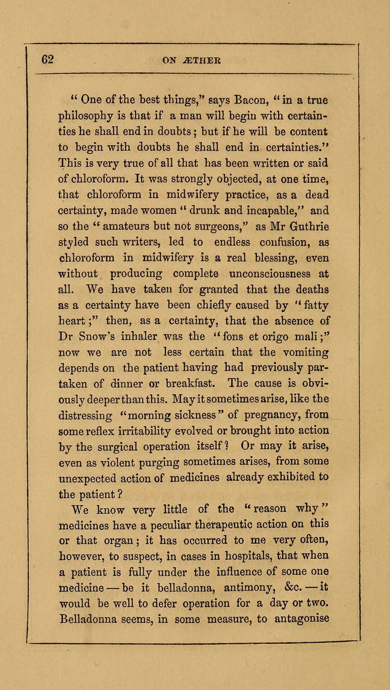 One of the best things, says Bacon, in a true philosophy is that if a man will begin with certain- ties he shall end in doubts; but if he will be content to begin with doubts he shall end in certainties. This is very true of all that has been written or said of chloroform. It was strongly objected, at one time, that chloroform in midwifery practice, as a dead certainty, made women drunk and incapable, and so the amateurs but not surgeons, as Mr Guthrie styled such writers, led to endless confusion, as chloroform in midwifery is a real blessing, even without producing complete unconsciousness at all. We have taken for granted that the deaths as a certainty have been chiefly caused by fatty heart; then, as a certainty, that the absence of Dr Snow's inhaler was the fons et origo mali; now we are not less certain that the vomiting depends on the patient having had previously par- taken of dinner or breakfast. The cause is obvi- ously deeper than this. May it sometimes arise, like the distressing morning sickness of pregnancy, from some reflex irritability evolved or brought into action by the surgical operation itself ? Or may it arise, even as violent purging sometimes arises, from some unexpected action of medicines already exhibited to the patient ? We know very little of the reason why medicines have a peculiar therapeutic action on this or that organ; it has occurred to me very often, however, to suspect, in cases in hospitals, that when a patient is fully under the influence of some one medicine — be it belladonna, antimony, &c. — it would be well to defer operation for a day or two. Belladonna seems, in some measure, to antagonise