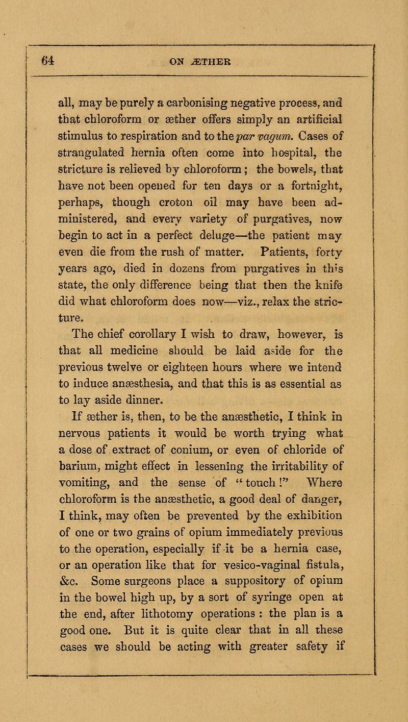 all, may be purely a carbonising negative process, and that chloroform or aether offers simply an artificial stimulus to respiration and to the par vagum. Cases of strangulated hernia often come into hospital, the stricture is relieved by chloroform; the bowels, that have not been opened for ten days or a fortnight, perhaps, though croton oil may have been ad- ministered, and every variety of purgatives, now begin to act in a perfect deluge—the patient may even die from the rush of matter. Patients, forty years ago, died in dozens from purgatives in this state, the only difference being that then the knife did what chloroform does now—viz., relax the stric- ture. The chief corollary I wish to draw, however, is that all medicine should be laid aside for the previous twelve or eighteen hours where we intend to induce anaesthesia, and that this is as essential as to lay aside dinner. If aether is, then, to be the anaesthetic, I think in nervous patients it would be worth trying what a dose of extract of conium, or even of chloride of barium, might effect in lessening the irritability of vomiting, and the sense of  touch! Where chloroform is the ansssthetic, a good deal of danger, I think, may often be prevented by the exhibition of one or two gi*ains of opium immediately previous to the operation, especially if it be a hernia case, or an operation like that for vesico-vaginal fistula, &c. Some surgeons place a suppository of opium in the bowel high up, by a sort of syringe open at the end, after Kthotomy operations : the plan is a good one. But it is quite clear that in all these cases we should be acting with greater safety if