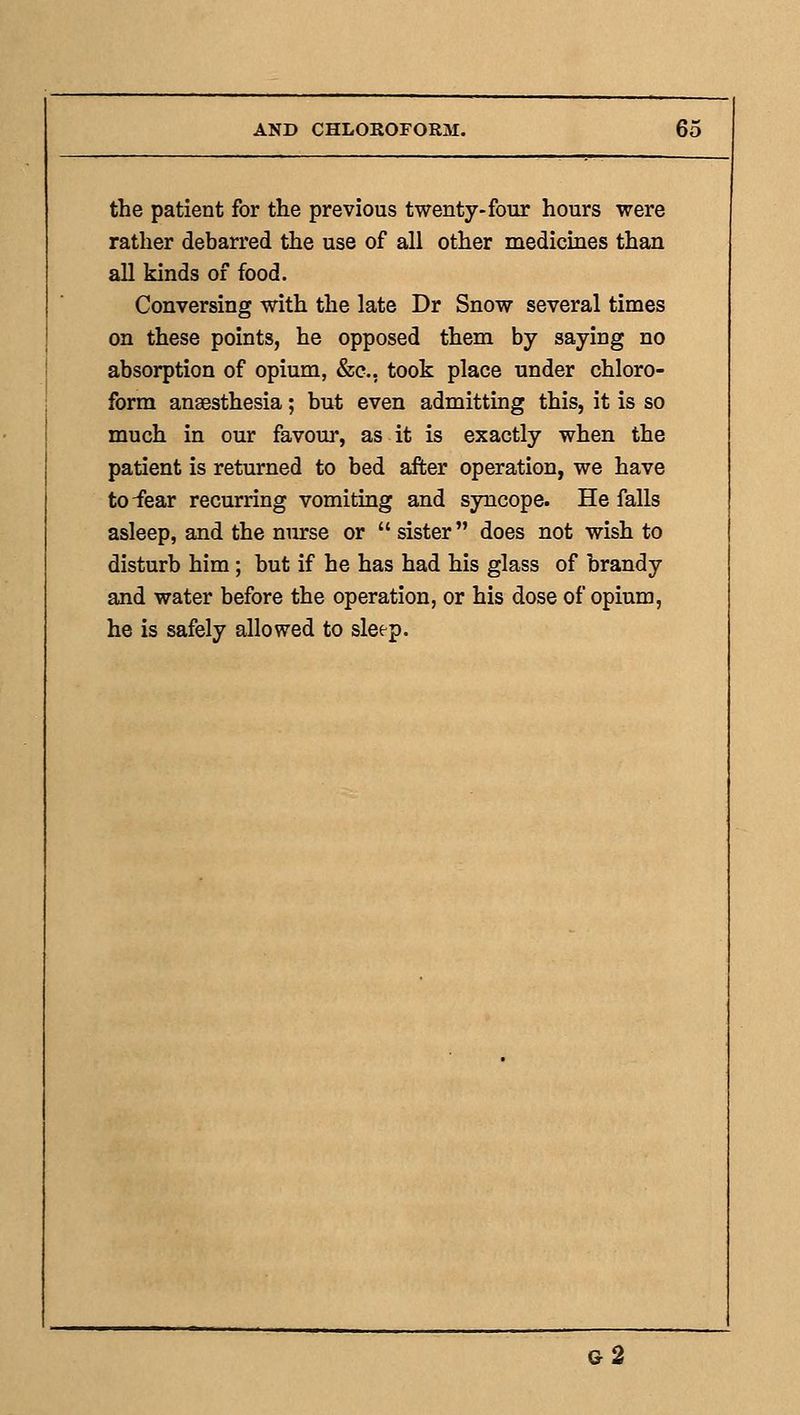 the patient for the previous twenty-four hours were rather debarred the use of all other medicines than all kinds of food. Conversing with the late Dr Snow several times on these points, he opposed them by saying no absorption of opium, &e., took place under chloro- form anaesthesia; but even admitting this, it is so much in our favour, as it is exactly when the patient is returned to bed after operation, we have to-fear recurring vomiting and syncope. He falls asleep, and the nurse or  sister does not wish to disturb him; but if he has had his glass of brandy and water before the operation, or his dose of opium, he is safely allowed to sleep. g2