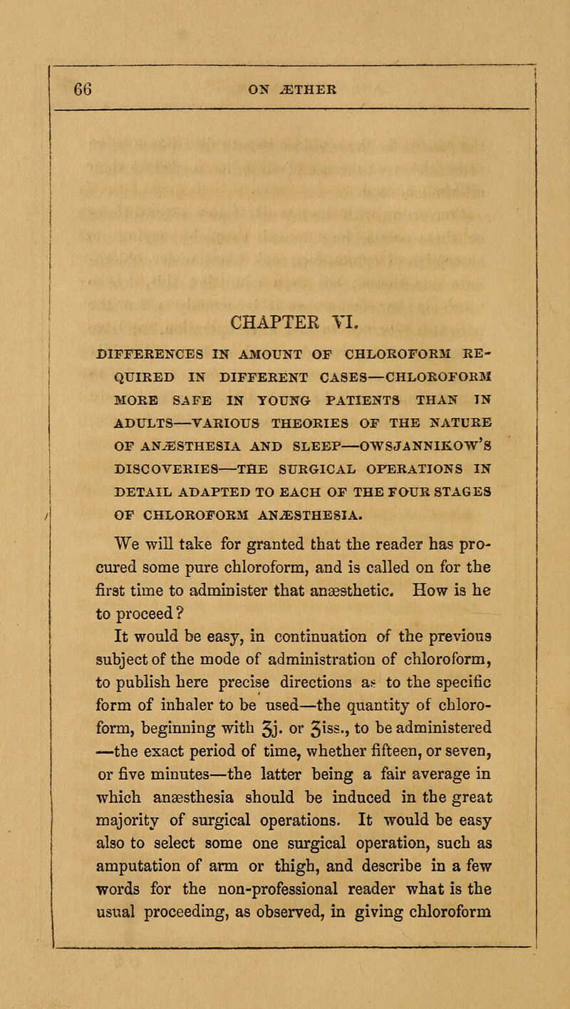 CHAPTER TI. DIFFERENCES IN AMOUNT OF CHLOROFORM RE- QUIRED IN DIFFERENT CASES—CHLOROFORM MORE SAFE IN YOUNG PATIENTS THAN IN ADULTS—YARIOUS THEORIES OF THE NATURE OF ANESTHESIA AND SLEEP—OWSJANNIKOW's DISCOVERIES—THE SURGICAL OPERATIONS IN DETAIL ADAPTED TO EACH OF THE FOUR STAGES OF CHLOROFORM AN-ffiSTHESIA. We will take for granted that the reader has pro- cured some pure chloroform, and is called on for the first time to administer that anaesthetic. How is he to proceed ? It would be easy, in continuation of the previous subject of the mode of administration of chloroform, to publish here precise directions at- to the specific form of inhaler to be used—the quantity of chloro- form, beginning with 5j' or ^hs., to be administered —the exact period of time, whether fifteen, or seven, or five minutes—the latter being a fair average in which anaesthesia should be induced in the great majority of surgical operations. It would be easy also to select some one surgical operation, such as amputation of arm or thigh, and describe in a few words for the non-professional reader what is the usual proceeding, as observed, in giving chloroform