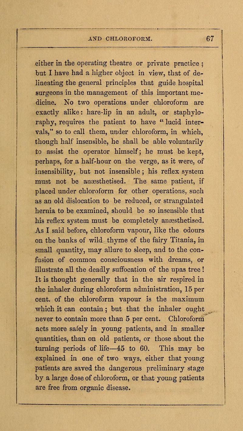 either in the operating theatre or private practice 5 but I have had a higher object in view, that of de- lineating the general principles that guide hospital surgeons in the management of this important me- dicine. No two operations under chloroform are exactly alike: hare-lip in an adult, or staphylo- raphy, requires the patient to have  lucid inter- vals, so to call them, under chloroform, in which, though half insensible, he shall be able voluntarily to assist the operator himself; he must be kept, perhaps, for a half-hour on the verge, as it were, of insensibility, but not insensible ; his reflex system must not be anaesthetised. The same patient, if placed under chloroform for other operations, such as an old dislocation to be reduced, or strangulated hernia to be examined, should be so insensible that his reflex system must be completely an^sthetised. As I said before, chloroform vapour, like the odours on the banks of wild thyme of the fairy Titania, in small quantity, may allure to sleep, and to the con- fusion of common consciousness with dreams, or illustrate aU the deadly sufl'ocation of the upas tree ! It is thought generally that in the air respired in the inhaler during chloroform administration, 15 per cent, of the chloroform vapour is the maximum which it can contain; but that the inhaler ought never to contain more than 5 per cent. Chloroforiii acts more safely in young patients, and in smaller quantities, than on old patients, or those about the turning periods of life—45 to 60. This may be explained in one of two ways, either that young patients are saved the dangerous preliminary stage by a large dose of chloroform, or that young patients are free from organic disease.