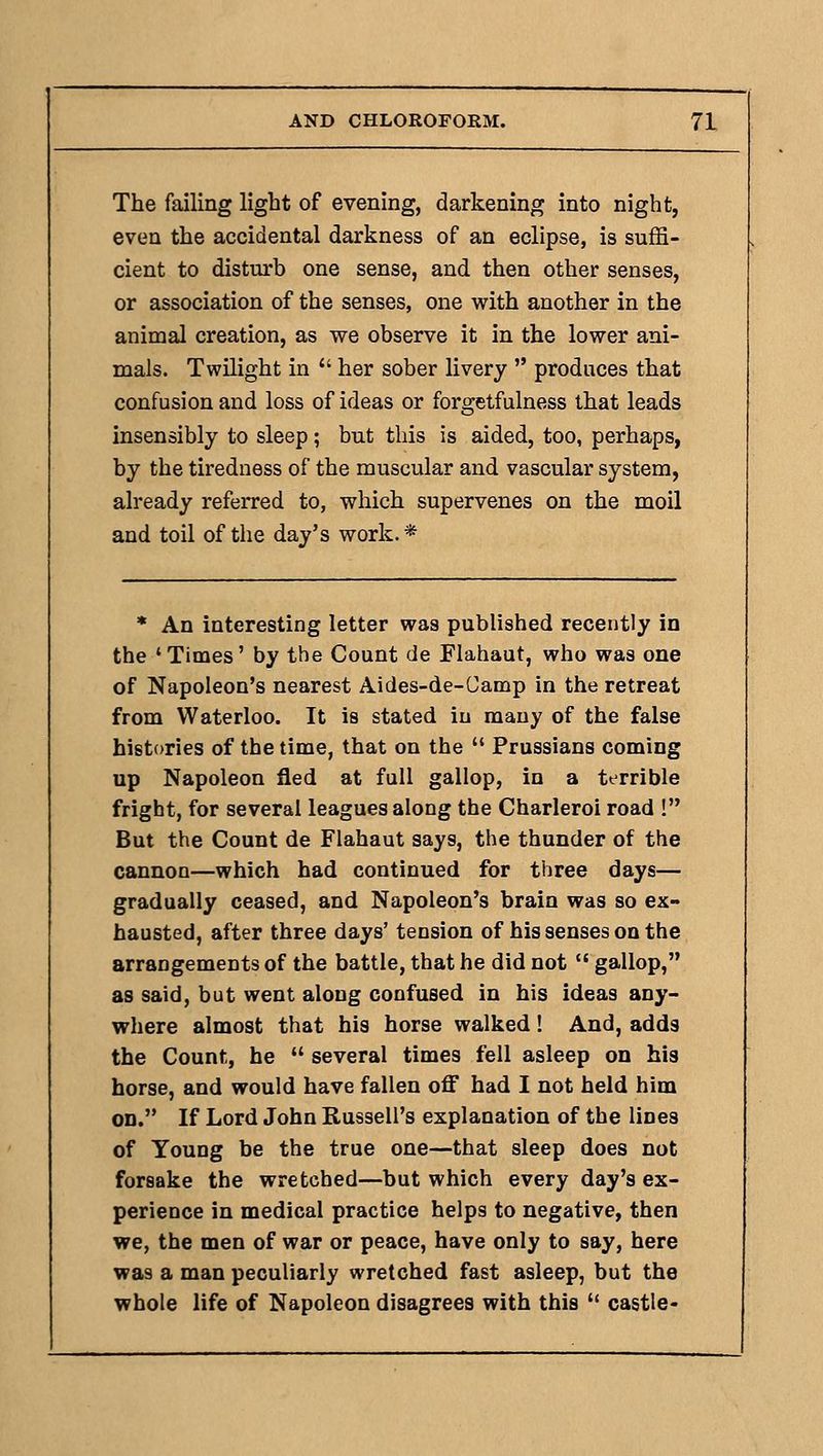 The failing light of evening, darkening into night, even the accidental darkness of an eclipse, is suffi- cient to disturb one sense, and then other senses, or association of the senses, one with another in the animal creation, as we observe it in the lower ani- mals. Twilight in  her sober livery  produces that confusion and loss of ideas or forgetfulness that leads insensibly to sleep; but this is aided, too, perhaps, by the tiredness of the muscular and vascular system, already referred to, which supervenes on the moil and toil of the day's work.* * An interesting letter was published recently in the 'Times' by the Count de Flahaut, who was one of Napoleon's nearest Aides-de-Camp in the retreat from Waterloo. It is stated in many of the false histories of the time, that on the  Prussians coming up Napoleon fled at full gallop, in a terrible fright, for several leagues along the Charleroi road ! But the Count de Flahaut says, the thunder of the cannon—which had continued for three days— gradually ceased, and Napoleon's brain was so ex- hausted, after three days' tension of his senses on the arrangements of the battle, that he did not  gallop, as said, but went along confused in his ideas any- where almost that his horse walked! And, adds the Count, he  several times fell asleep on his horse, and would have fallen oflE had I not held him on. If Lord John Russell's explanation of the lines of Young be the true one—that sleep does not forsake the wretched—but which every day's ex- perience in medical practice helps to negative, then we, the men of war or peace, have only to say, here was a man peculiarly wretched fast asleep, but the whole life of Napoleon disagrees with this  castle-
