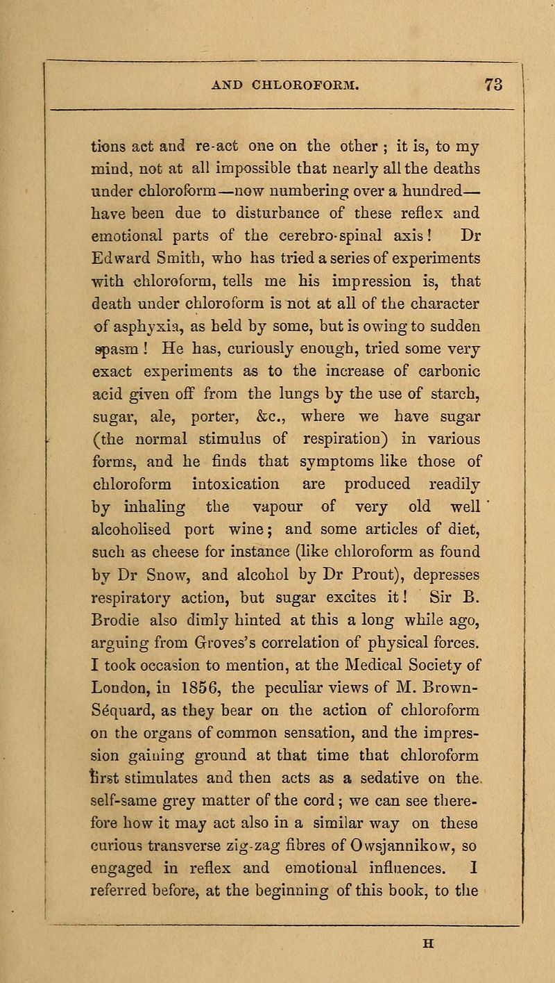 tions act and re-act one on the otlaer ; it is, to my mind, not at all impossible that nearly all the deaths under chloroform—now numbering over a hundred— have been due to disturbance of these reflex and emotional parts of the cerebro-spinal axis! Dr Edward Smith, who has tried a series of experiments with chloroform, tells me his impression is, that death under chloroform is not at all of the character of asphyxia, as held by some, but is owing to sudden apasm ! He has, curiously enough, tried some very exact experiments as to the increase of carbonic acid given off from the lungs by the use of starch, sugar, ale, porter, &c., where we have sugar (the normal stimulus of respiration) in various forms, and he finds that symptoms like those of chloroform intoxication are produced readily by inhaling the vapour of very old well alcoholised port wine; and some articles of diet, such as cheese for instance (hke chloroform as found by Dr Snow, and alcohol by Dr Prout), depresses respiratory action, but sugar excites it! Sir B. Brodie also dimly hinted at this a long while ago, arguing from Groves's correlation of physical forces. I took occasion to mention, at the Medical Society of London, in 1856, the peculiar views of M. Brown- Sequard, as they bear on the action of chloroform on the organs of common sensation, and the impres- sion gaining ground at that time that chloroform tirst stimulates and then acts as a sedative on the self-same grey matter of the cord; we can see there- fore how it may act also in a similar way on these curious transverse zig-zag fibres of Owsjannikovv, so engaged in reflex and emotional influences. I referred before, at the beginning of this book, to tlie